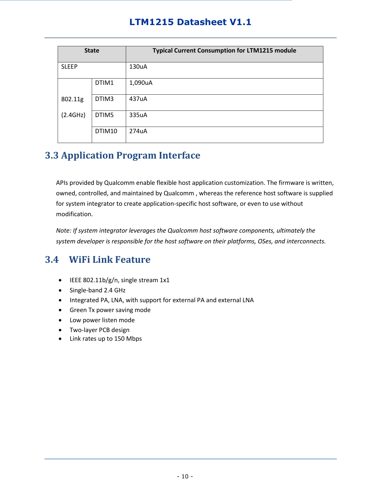 LTM1215 Datasheet V1.1    - 10 - 3.3 Application Program Interface  APIs provided by Qualcomm enable flexible host application customization. The firmware is written, owned, controlled, and maintained by Qualcomm , whereas the reference host software is supplied for system integrator to create application-specific host software, or even to use without modification.   Note: If system integrator leverages the Qualcomm host software components, ultimately the system developer is responsible for the host software on their platforms, OSes, and interconnects. 3.4    WiFi Link Feature   IEEE 802.11b/g/n, single stream 1x1    Single-band 2.4 GHz  Integrated PA, LNA, with support for external PA and external LNA    Green Tx power saving mode    Low power listen mode    Two-layer PCB design    Link rates up to 150 Mbps        State Typical Current Consumption for LTM1215 module SLEEP 130uA 802.11g (2.4GHz) DTIM1 1,090uA DTIM3 437uA DTIM5 335uA DTIM10 274uA 