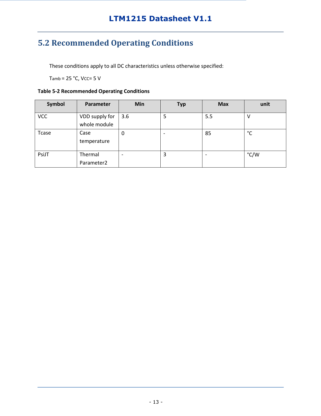 LTM1215 Datasheet V1.1    - 13 - 5.2 Recommended Operating Conditions  These conditions apply to all DC characteristics unless otherwise specified: Tamb = 25 °C, VCC= 5 V Table 5-2 Recommended Operating Conditions Symbol Parameter Min Typ Max unit VCC VDD supply for whole module 3.6 5 5.5 V Tcase Case temperature 0 - 85 °C  PsiJT Thermal Parameter2 - 3 - °C/W           