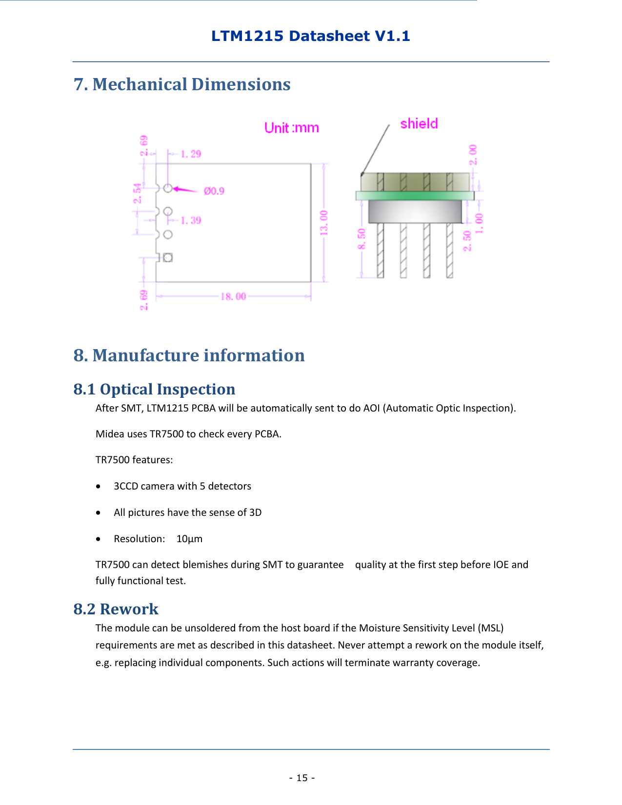 LTM1215 Datasheet V1.1    - 15 - 7. Mechanical Dimensions  8. Manufacture information 8.1 Optical Inspection After SMT, LTM1215 PCBA will be automatically sent to do AOI (Automatic Optic Inspection).       Midea uses TR7500 to check every PCBA.     TR7500 features:  3CCD camera with 5 detectors  All pictures have the sense of 3D  Resolution:    10μm TR7500 can detect blemishes during SMT to guarantee    quality at the first step before IOE and fully functional test. 8.2 Rework The module can be unsoldered from the host board if the Moisture Sensitivity Level (MSL) requirements are met as described in this datasheet. Never attempt a rework on the module itself, e.g. replacing individual components. Such actions will terminate warranty coverage. 