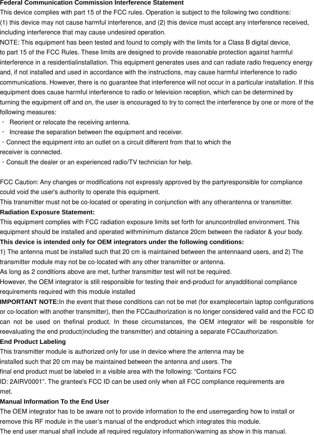 Federal Communication Commission Interference Statement This device complies with part 15 of the FCC rules. Operation is subject to the following two conditions:   (1) this device may not cause harmful interference, and (2) this device must accept any interference received, including interference that may cause undesired operation.   NOTE: This equipment has been tested and found to comply with the limits for a Class B digital device, to part 15 of the FCC Rules. These limits are designed to provide reasonable protection against harmful interference in a residentialinstallation. This equipment generates uses and can radiate radio frequency energy   and, if not installed and used in accordance with the instructions, may cause harmful interference to radio communications. However, there is no guarantee that interference will not occur in a particular installation. If this equipment does cause harmful interference to radio or television reception, which can be determined by   turning the equipment off and on, the user is encouraged to try to correct the interference by one or more of the following measures:   ‐ Reorient or relocate the receiving antenna.   ‐ Increase the separation between the equipment and receiver.   ‐Connect the equipment into an outlet on a circuit different from that to which the   receiver is connected.   ‐Consult the dealer or an experienced radio/TV technician for help.    FCC Caution: Any changes or modifications not expressly approved by the partyresponsible for compliance could void the user&apos;s authority to operate this equipment. This transmitter must not be co-located or operating in conjunction with any otherantenna or transmitter. Radiation Exposure Statement: This equipment complies with FCC radiation exposure limits set forth for anuncontrolled environment. This equipment should be installed and operated withminimum distance 20cm between the radiator &amp; your body. This device is intended only for OEM integrators under the following conditions: 1) The antenna must be installed such that 20 cm is maintained between the antennaand users, and 2) The transmitter module may not be co-located with any other transmitter or antenna. As long as 2 conditions above are met, further transmitter test will not be required. However, the OEM integrator is still responsible for testing their end-product for anyadditional compliance requirements required with this module installed IMPORTANT NOTE:In the event that these conditions can not be met (for examplecertain laptop configurations or co-location with another transmitter), then the FCCauthorization is no longer considered valid and the FCC ID can not be used on thefinal product. In these circumstances, the OEM integrator will be responsible for reevaluating the end product(including the transmitter) and obtaining a separate FCCauthorization. End Product Labeling This transmitter module is authorized only for use in device where the antenna may be installed such that 20 cm may be maintained between the antenna and users. The final end product must be labeled in a visible area with the following: “Contains FCC ID: 2AIRV0001”. The grantee&apos;s FCC ID can be used only when all FCC compliance requirements are met. Manual Information To the End User The OEM integrator has to be aware not to provide information to the end userregarding how to install or remove this RF module in the user’s manual of the endproduct which integrates this module. The end user manual shall include all required regulatory information/warning as show in this manual. 