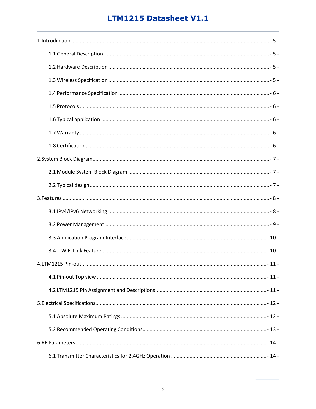 LTM1215 Datasheet V1.1  - 3 - 1.Introduction ........................................................................................................................................... - 5 - 1.1 General Description .................................................................................................................... - 5 - 1.2 Hardware Description ................................................................................................................. - 5 - 1.3 Wireless Specification ................................................................................................................. - 5 - 1.4 Performance Specification .......................................................................................................... - 6 - 1.5 Protocols ..................................................................................................................................... - 6 - 1.6 Typical application ...................................................................................................................... - 6 - 1.7 Warranty ..................................................................................................................................... - 6 - 1.8 Certifications ............................................................................................................................... - 6 - 2.System Block Diagram ............................................................................................................................ - 7 - 2.1 Module System Block Diagram ................................................................................................... - 7 - 2.2 Typical design .............................................................................................................................. - 7 - 3.Features ................................................................................................................................................. - 8 - 3.1 IPv4/IPv6 Networking ................................................................................................................. - 8 - 3.2 Power Management ................................................................................................................... - 9 - 3.3 Application Program Interface .................................................................................................. - 10 - 3.4    WiFi Link Feature ................................................................................................................... - 10 - 4.LTM1215 Pin-out .................................................................................................................................. - 11 - 4.1 Pin-out Top view ....................................................................................................................... - 11 - 4.2 LTM1215 Pin Assignment and Descriptions .............................................................................. - 11 - 5.Electrical Specifications ........................................................................................................................ - 12 - 5.1 Absolute Maximum Ratings ...................................................................................................... - 12 - 5.2 Recommended Operating Conditions ....................................................................................... - 13 - 6.RF Parameters ...................................................................................................................................... - 14 - 6.1 Transmitter Characteristics for 2.4GHz Operation ................................................................... - 14 - 