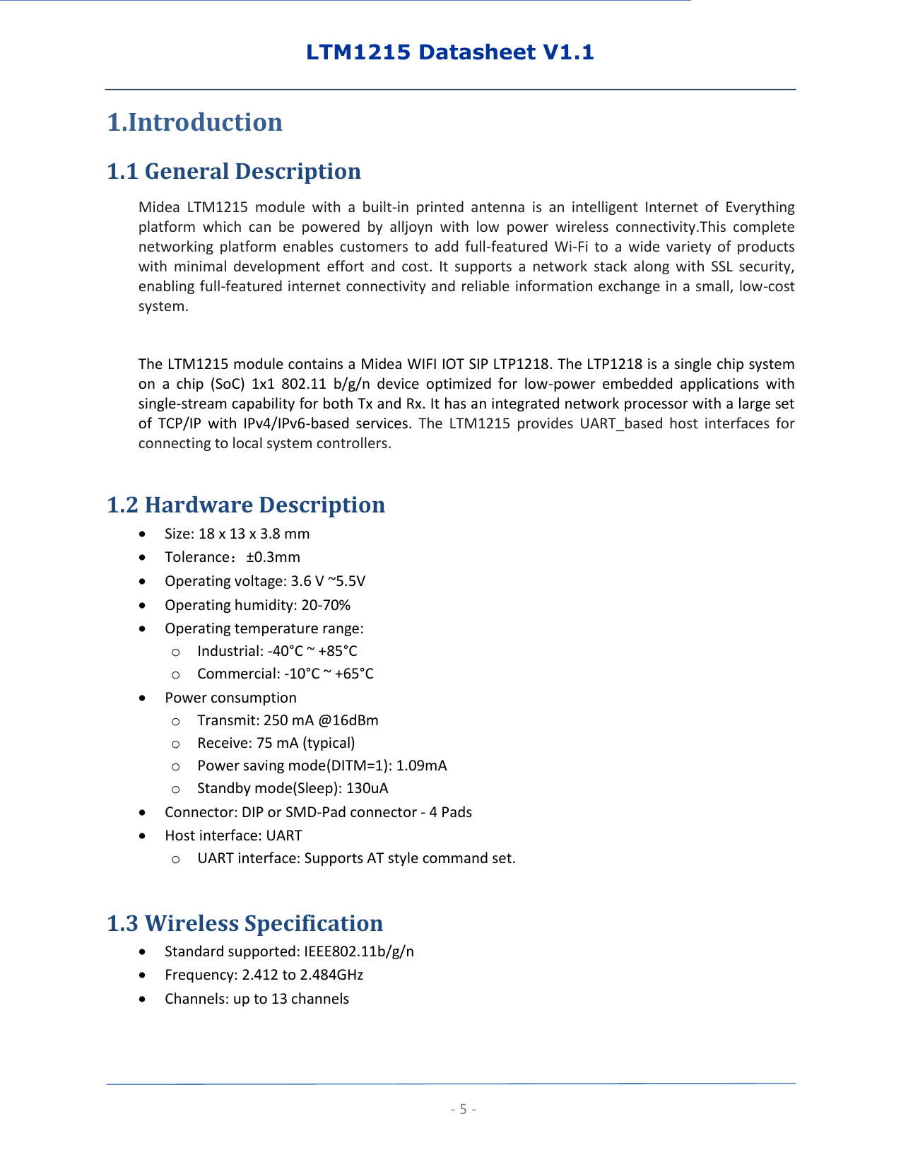 LTM1215 Datasheet V1.1  - 5 - 1.Introduction 1.1 General Description Midea  LTM1215  module  with  a  built-in  printed  antenna  is  an  intelligent  Internet  of  Everything platform  which  can  be  powered  by  alljoyn  with  low  power  wireless  connectivity.This  complete networking  platform  enables  customers  to  add  full-featured  Wi-Fi  to  a  wide  variety  of  products with  minimal  development  effort  and  cost.  It  supports  a  network  stack  along  with  SSL  security, enabling full-featured internet connectivity and reliable information exchange in a small, low-cost system.    The LTM1215 module contains a Midea WIFI IOT SIP LTP1218. The LTP1218 is a single chip system on  a  chip  (SoC)  1x1  802.11  b/g/n  device  optimized  for  low-power  embedded  applications  with single-stream capability for both Tx and Rx. It has an integrated network processor with a large set of  TCP/IP  with  IPv4/IPv6-based  services.  The  LTM1215  provides  UART_based  host  interfaces  for connecting to local system controllers.    1.2 Hardware Description  Size: 18 x 13 x 3.8 mm  Tolerance：±0.3mm  Operating voltage: 3.6 V ~5.5V  Operating humidity: 20-70%  Operating temperature range: o Industrial: -40°C ~ +85°C o Commercial: -10°C ~ +65°C    Power consumption o Transmit: 250 mA @16dBm o Receive: 75 mA (typical) o Power saving mode(DITM=1): 1.09mA o Standby mode(Sleep): 130uA  Connector: DIP or SMD-Pad connector - 4 Pads  Host interface: UART o UART interface: Supports AT style command set.  1.3 Wireless Specification  Standard supported: IEEE802.11b/g/n    Frequency: 2.412 to 2.484GHz  Channels: up to 13 channels 