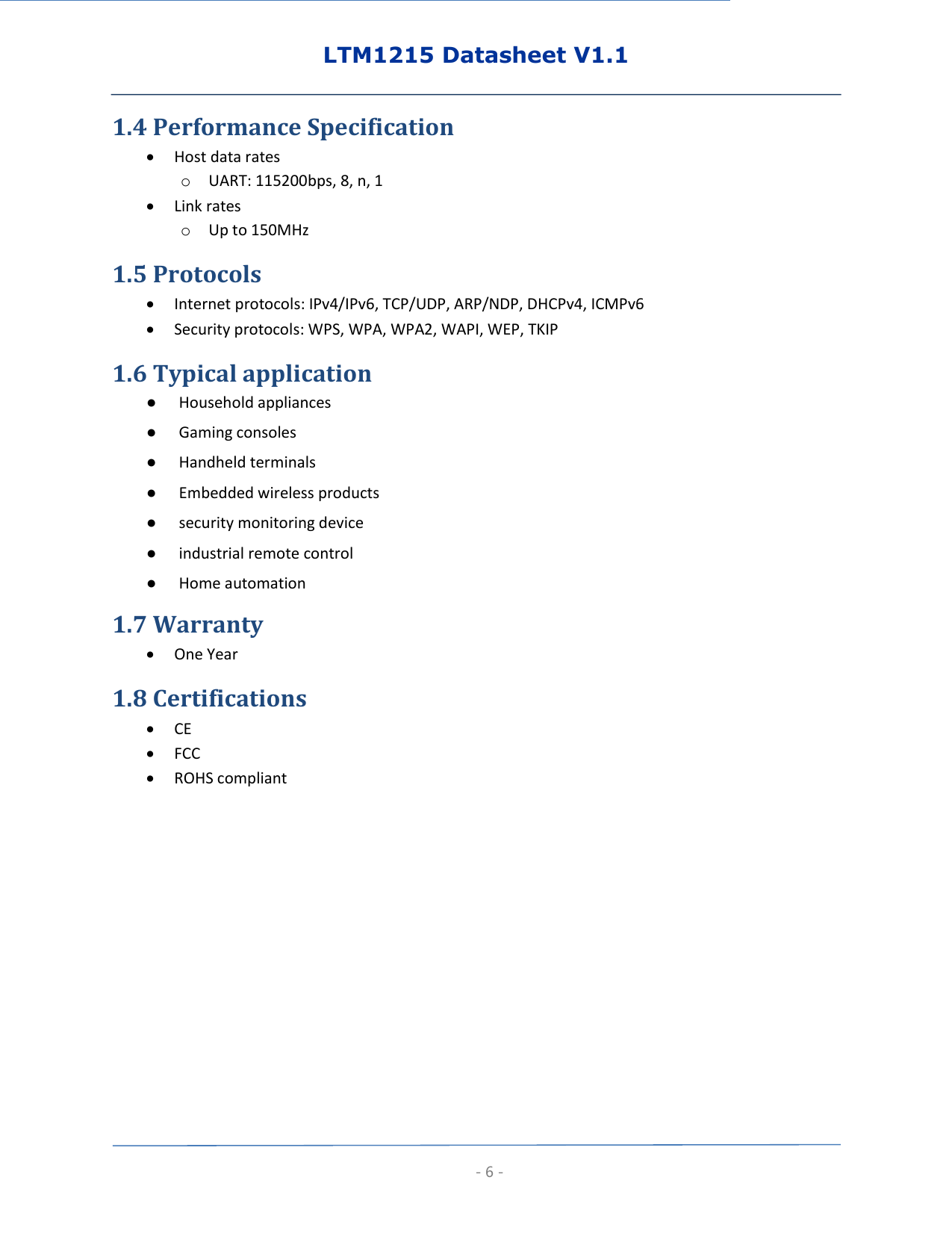 LTM1215 Datasheet V1.1  - 6 - 1.4 Performance Specification  Host data rates o UART: 115200bps, 8, n, 1  Link rates o Up to 150MHz 1.5 Protocols  Internet protocols: IPv4/IPv6, TCP/UDP, ARP/NDP, DHCPv4, ICMPv6  Security protocols: WPS, WPA, WPA2, WAPI, WEP, TKIP 1.6 Typical application ● Household appliances ● Gaming consoles ● Handheld terminals ● Embedded wireless products ● security monitoring device ● industrial remote control ● Home automation 1.7 Warranty  One Year 1.8 Certifications  CE  FCC  ROHS compliant        