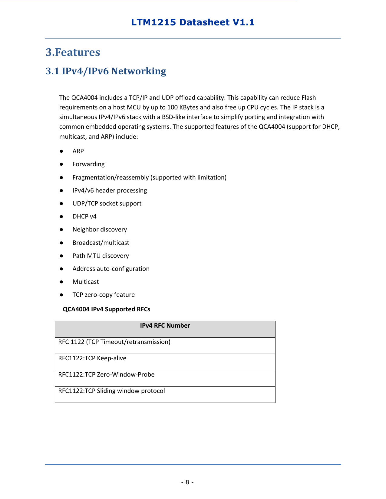 LTM1215 Datasheet V1.1    - 8 - 3.Features 3.1 IPv4/IPv6 Networking  The QCA4004 includes a TCP/IP and UDP offload capability. This capability can reduce Flash requirements on a host MCU by up to 100 KBytes and also free up CPU cycles. The IP stack is a simultaneous IPv4/IPv6 stack with a BSD-like interface to simplify porting and integration with common embedded operating systems. The supported features of the QCA4004 (support for DHCP, multicast, and ARP) include: ● ARP ● Forwarding ● Fragmentation/reassembly (supported with limitation) ● IPv4/v6 header processing ● UDP/TCP socket support ● DHCP v4 ● Neighbor discovery ● Broadcast/multicast ● Path MTU discovery ● Address auto-configuration ● Multicast ● TCP zero-copy feature      QCA4004 IPv4 Supported RFCs IPv4 RFC Number RFC 1122 (TCP Timeout/retransmission) RFC1122:TCP Keep-alive RFC1122:TCP Zero-Window-Probe RFC1122:TCP Sliding window protocol          