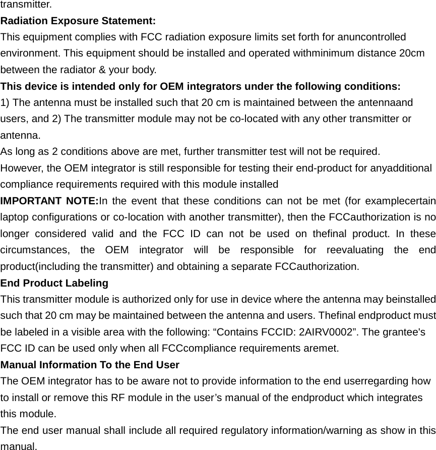 transmitter. Radiation Exposure Statement: This equipment complies with FCC radiation exposure limits set forth for anuncontrolled environment. This equipment should be installed and operated withminimum distance 20cm between the radiator &amp; your body. This device is intended only for OEM integrators under the following conditions: 1) The antenna must be installed such that 20 cm is maintained between the antennaand users, and 2) The transmitter module may not be co-located with any other transmitter or antenna. As long as 2 conditions above are met, further transmitter test will not be required. However, the OEM integrator is still responsible for testing their end-product for anyadditional compliance requirements required with this module installed IMPORTANT NOTE:In the event that these conditions can not be met (for examplecertain laptop configurations or co-location with another transmitter), then the FCCauthorization is no longer considered valid and the FCC ID can not be used on thefinal product. In these circumstances, the OEM integrator will be responsible for reevaluating the end product(including the transmitter) and obtaining a separate FCCauthorization. End Product Labeling This transmitter module is authorized only for use in device where the antenna may beinstalled such that 20 cm may be maintained between the antenna and users. Thefinal endproduct must be labeled in a visible area with the following: “Contains FCCID: 2AIRV0002”. The grantee&apos;s FCC ID can be used only when all FCCcompliance requirements aremet. Manual Information To the End User The OEM integrator has to be aware not to provide information to the end userregarding how to install or remove this RF module in the user’s manual of the endproduct which integrates this module. The end user manual shall include all required regulatory information/warning as show in this manual.  