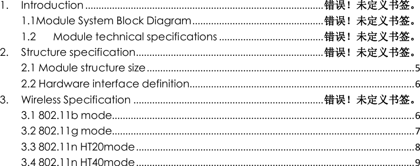    1. Introduction ......................................................................................... 错误！未定义书签。 1.1Module System Block Diagram ................................................. 错误！未定义书签。 1.2 Module technical specifications ....................................... 错误！未定义书签。 2. Structure specification ...................................................................... 错误！未定义书签。 2.1 Module structure size .................................................................................................... 5 2.2 Hardware interface definition .................................................................................... 6 3. Wireless Specification ....................................................................... 错误！未定义书签。 3.1 802.11b mode................................................................................................................. 6 3.2 802.11g mode................................................................................................................. 7 3.3 802.11n HT20mode ........................................................................................................ 8 3.4 802.11n HT40mode ........................................................................................................ 9                               