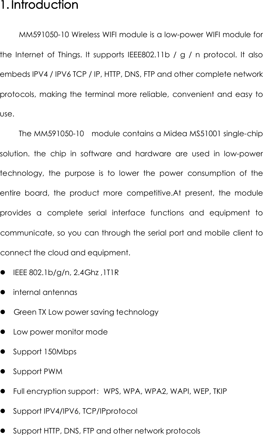 1. Introduction MM591050-10 Wireless WIFI module is a low-power WIFI module for the  Internet of Things.  It supports IEEE802.11b / g / n protocol. It also embeds IPV4 / IPV6 TCP / IP, HTTP, DNS, FTP and other complete network protocols, making the terminal more reliable, convenient and easy to use. The MM591050-10    module contains a Midea MS51001 single-chip solution. the chip in software and hardware are used in low-power technology, the purpose is to lower the power consumption of the entire board, the product more competitive.At present, the module provides a complete serial interface functions and equipment to communicate, so you can through the serial port and mobile client to connect the cloud and equipment.  IEEE 802.1b/g/n, 2.4Ghz ,1T1R  internal antennas  Green TX Low power saving technology  Low power monitor mode  Support 150Mbps  Support PWM    Full encryption support：WPS, WPA, WPA2, WAPI, WEP, TKIP  Support IPV4/IPV6, TCP/IPprotocol  Support HTTP, DNS, FTP and other network protocols 