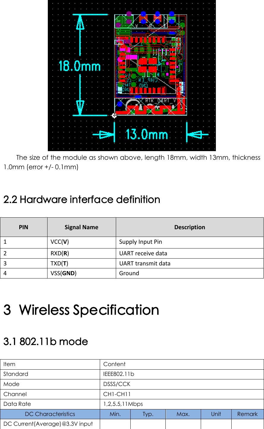  The size of the module as shown above, length 18mm, width 13mm, thickness 1.0mm (error +/- 0.1mm)  2.2 Hardware interface definition PIN Signal Name Description 1  VCC(V)  Supply Input Pin 2  RXD(R)  UART receive data 3  TXD(T)  UART transmit data 4  VSS(GND)  Ground  3 Wireless Specification 3.1 802.11b mode Item Content Standard IEEE802.11b Mode DSSS/CCK Channel CH1-CH11 Data Rate 1,2,5.5,11Mbps DC Characteristics  Min.  Typ. Max. Unit Remark DC Current(Average)@3.3V input           