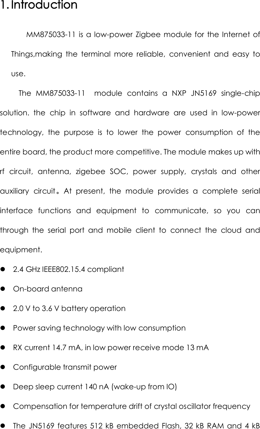 1. Introduction MM875033-11  is  a  low-power  Zigbee  module  for  the  Internet  of Things,making  the  terminal  more  reliable,  convenient  and  easy  to use. The  MM875033-11  module  contains  a  NXP  JN5169  single-chip solution.  the  chip  in  software  and  hardware  are  used  in  low-power technology,  the  purpose  is  to  lower  the  power  consumption  of  the entire board, the product more competitive. The module makes up with rf  circuit,  antenna,  zigebee  SOC,  power  supply,  crystals  and  other auxiliary  circuit。At  present,  the  module  provides  a  complete  serial interface  functions  and  equipment  to  communicate,  so  you  can through  the  serial  port  and  mobile  client  to  connect  the  cloud  and equipment.  2.4 GHz IEEE802.15.4 compliant  On-board antenna  2.0 V to 3.6 V battery operation  Power saving technology with low consumption  RX current 14.7 mA, in low power receive mode 13 mA  Configurable transmit power  Deep sleep current 140 nA (wake-up from IO)  Compensation for temperature drift of crystal oscillator frequency  The  JN5169  features  512  kB  embedded  Flash,  32  kB  RAM  and  4  kB 