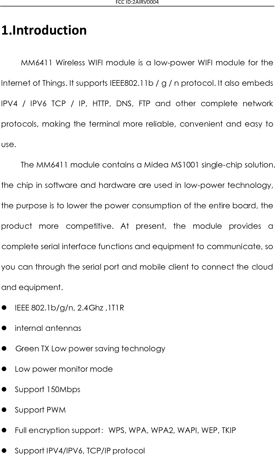 FCC ID:2AIRV0004 1.Introduction MM6411  Wireless  WIFI  module  is  a  low-power  WIFI  module  for  the Internet of Things. It supports IEEE802.11b / g / n protocol. It also embeds IPV4  /  IPV6  TCP  /  IP,  HTTP,  DNS,  FTP  and  other  complete  network protocols,  making  the  terminal  more  reliable,  convenient  and  easy  to use. The MM6411 module contains a Midea MS1001 single-chip solution. the chip in software and hardware are used in low-power technology, the purpose is to lower the power consumption of the entire board, the product  more  competitive.  At  present,  the  module  provides  a complete serial interface functions and equipment to communicate, so you can through the serial port and mobile client to connect the cloud and equipment.  IEEE 802.1b/g/n, 2.4Ghz ,1T1R  internal antennas  Green TX Low power saving technology  Low power monitor mode  Support 150Mbps  Support PWM    Full encryption support：WPS, WPA, WPA2, WAPI, WEP, TKIP  Support IPV4/IPV6, TCP/IP protocol 