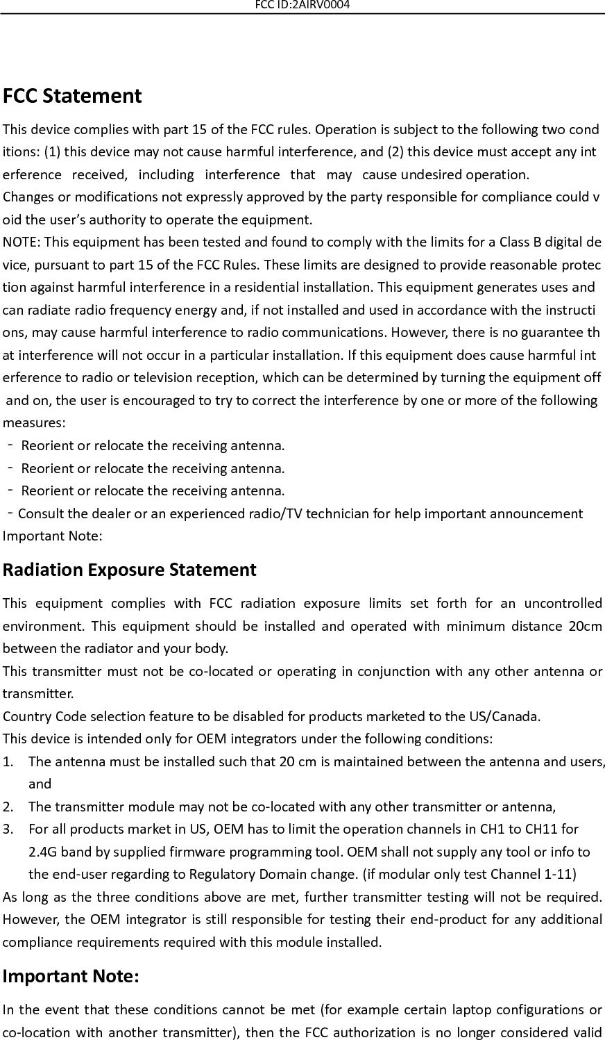 FCC ID:2AIRV0004  FCC Statement This device complies with part 15 of the FCC rules. Operation is subject to the following two conditions: (1) this device may not cause harmful interference, and (2) this device must accept any interference   received,   including   interference   that   may   cause undesired operation.  Changes or modifications not expressly approved by the party responsible for compliance could void the user’s authority to operate the equipment.  NOTE: This equipment has been tested and found to comply with the limits for a Class B digital device, pursuant to part 15 of the FCC Rules. These limits are designed to provide reasonable protection against harmful interference in a residential installation. This equipment generates uses and can radiate radio frequency energy and, if not installed and used in accordance with the instructions, may cause harmful interference to radio communications. However, there is no guarantee that interference will not occur in a particular installation. If this equipment does cause harmful interference to radio or television reception, which can be determined by turning the equipment off and on, the user is encouraged to try to correct the interference by one or more of the following measures:  ‐ Reorient or relocate the receiving antenna.  ‐ Reorient or relocate the receiving antenna.  ‐ Reorient or relocate the receiving antenna.  ‐Consult the dealer or an experienced radio/TV technician for help important announcement  Important Note: Radiation Exposure Statement This  equipment  complies  with  FCC  radiation  exposure  limits  set  forth  for  an  uncontrolled environment.  This  equipment  should  be  installed  and  operated  with  minimum  distance  20cm between the radiator and your body.   This transmitter must not be co-located or operating in conjunction with any other antenna or transmitter. Country Code selection feature to be disabled for products marketed to the US/Canada. This device is intended only for OEM integrators under the following conditions: 1. The antenna must be installed such that 20 cm is maintained between the antenna and users, and     2. The transmitter module may not be co-located with any other transmitter or antenna,     3. For all products market in US, OEM has to limit the operation channels in CH1 to CH11 for 2.4G band by supplied firmware programming tool. OEM shall not supply any tool or info to the end-user regarding to Regulatory Domain change. (if modular only test Channel 1-11) As long as the three conditions above are met, further transmitter testing will not be required. However,  the OEM integrator is still responsible for testing their end-product for any  additional compliance requirements required with this module installed. Important Note: In the event that these conditions cannot be met (for example certain laptop configurations or co-location with another transmitter),  then  the FCC authorization is no  longer  considered valid 