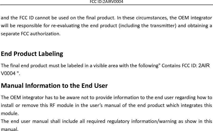 FCC ID:2AIRV0004 and the FCC ID cannot be used on the final product. In these circumstances, the OEM integrator will be responsible for re-evaluating the end product (including the transmitter) and obtaining a separate FCC authorization.    End Product Labeling The final end product must be labeled in a visible area with the following&quot; Contains FCC ID: 2AIRV0004 &quot;.  Manual Information to the End User The OEM integrator has to be aware not to provide information to the end user regarding how to install or remove this RF module in the user’s  manual of the end product which integrates this module. The  end  user  manual  shall  include  all  required regulatory  information/warning as show  in  this manual.    