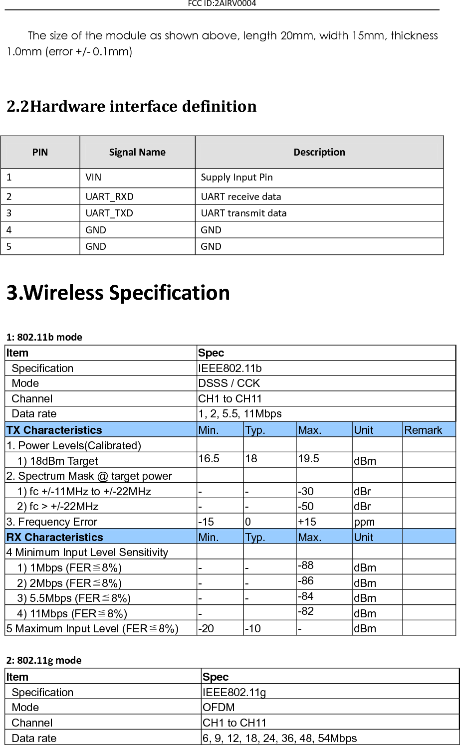 FCC ID:2AIRV0004 The size of the module as shown above, length 20mm, width 15mm, thickness 1.0mm (error +/- 0.1mm)  2.2Hardware interface definition PIN Signal Name Description 1 VIN Supply Input Pin 2 UART_RXD UART receive data 3 UART_TXD UART transmit data 4 GND GND 5 GND GND 3.Wireless Specification 1: 802.11b mode Item Spec   Specification   IEEE802.11b   Mode   DSSS / CCK   Channel   CH1 to CH11   Data rate   1, 2, 5.5, 11Mbps TX Characteristics Min. Typ. Max. Unit Remark 1. Power Levels(Calibrated)          1) 18dBm Target 16.5 18 19.5 dBm  2. Spectrum Mask @ target power         1) fc +/-11MHz to +/-22MHz - - -30 dBr    2) fc &gt; +/-22MHz                                   - - -50 dBr  3. Frequency Error   -15 0 +15 ppm  RX Characteristics Min. Typ. Max. Unit  4 Minimum Input Level Sensitivity         1) 1Mbps (FER≦8%) - - -88 dBm    2) 2Mbps (FER≦8%) - - -86 dBm    3) 5.5Mbps (FER≦8%) - - -84 dBm    4) 11Mbps (FER≦8%) -  -82 dBm  5 Maximum Input Level (FER≦8%) -20 -10 - dBm   2: 802.11g mode Item Spec   Specification IEEE802.11g   Mode OFDM   Channel CH1 to CH11   Data rate 6, 9, 12, 18, 24, 36, 48, 54Mbps 