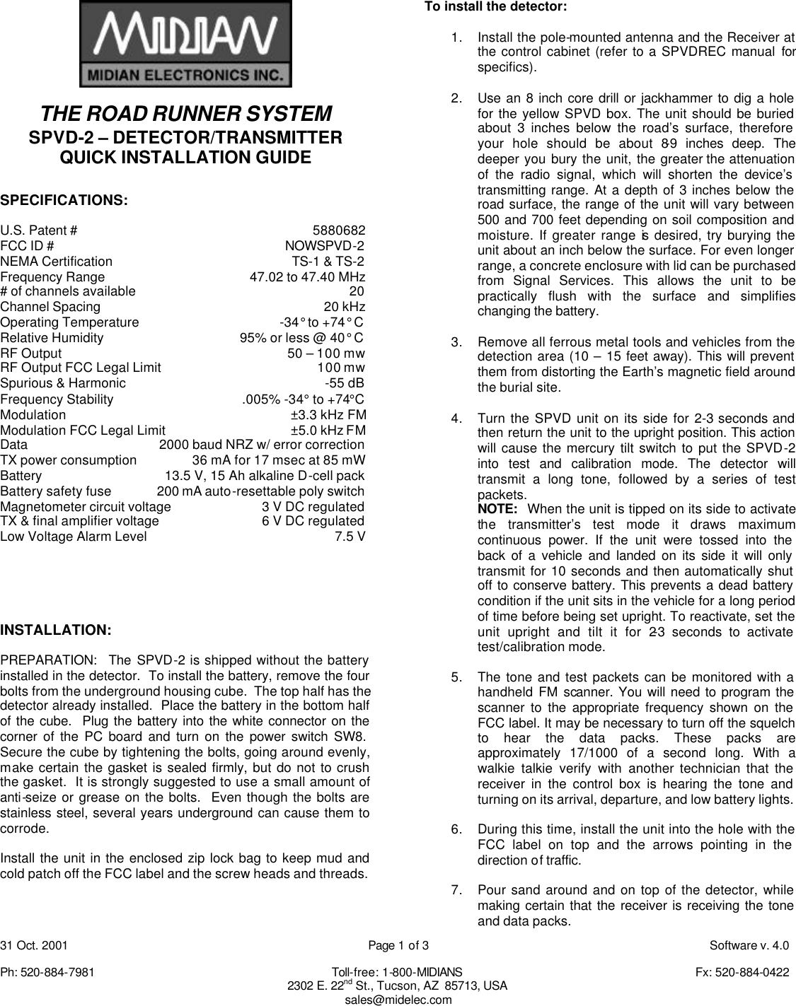31 Oct. 2001    Page 1 of 3    Software v. 4.0  Ph: 520-884-7981    Toll-free: 1-800-MIDIANS     Fx: 520-884-0422 2302 E. 22nd St., Tucson, AZ  85713, USA sales@midelec.com   THE ROAD RUNNER SYSTEM SPVD-2 &ndash; DETECTOR/TRANSMITTER QUICK INSTALLATION GUIDE  SPECIFICATIONS:  U.S. Patent # 5880682   FCC ID # NOWSPVD-2 NEMA Certification TS-1 &amp; TS-2 Frequency Range 47.02 to 47.40 MHz # of channels available 20 Channel Spacing 20 kHz Operating Temperature -34&deg; to +74&deg; C Relative Humidity 95% or less @ 40&deg; C RF Output 50 &ndash; 100 mw RF Output FCC Legal Limit 100 mw Spurious &amp; Harmonic -55 dB Frequency Stability .005% -34&deg; to +74&deg;C Modulation &plusmn;3.3 kHz FM Modulation FCC Legal Limit &plusmn;5.0 kHz FM Data 2000 baud NRZ w/ error correction TX power consumption 36 mA for 17 msec at 85 mW Battery 13.5 V, 15 Ah alkaline D-cell pack Battery safety fuse 200 mA auto-resettable poly switch Magnetometer circuit voltage 3 V DC regulated TX &amp; final amplifier voltage 6 V DC regulated Low Voltage Alarm Level 7.5 V      INSTALLATION:  PREPARATION:  The SPVD-2 is shipped without the battery installed in the detector.  To install the battery, remove the four bolts from the underground housing cube.  The top half has the detector already installed.  Place the battery in the bottom half of the cube.  Plug the battery into the white connector on the corner of the PC board and turn on the power switch SW8.  Secure the cube by tightening the bolts, going around evenly, make certain the gasket is sealed firmly, but do not to crush the gasket.  It is strongly suggested to use a small amount of anti-seize or grease on the bolts.  Even though the bolts are stainless steel, several years underground can cause them to corrode.   Install the unit in the enclosed zip lock bag to keep mud and cold patch off the FCC label and the screw heads and threads.     To install the detector:  1. Install the pole-mounted antenna and the Receiver at the control cabinet (refer to a SPVDREC manual for specifics).  2. Use an 8 inch core drill or jackhammer to dig a hole for the yellow SPVD box. The unit should be buried about 3 inches below the road&rsquo;s surface, therefore your hole should be about 8-9 inches deep. The deeper you bury the unit, the greater the attenuation of the radio signal, which will shorten the device&rsquo;s transmitting range. At a depth of 3 inches below the road surface, the range of the unit will vary between 500 and 700 feet depending on soil composition and moisture. If greater range is desired, try burying the unit about an inch below the surface. For even longer range, a concrete enclosure with lid can be purchased from Signal Services. This allows the unit to be practically flush with the surface and simplifies changing the battery.  3. Remove all ferrous metal tools and vehicles from the detection area (10 &ndash; 15 feet away). This will prevent them from distorting the Earth&rsquo;s magnetic field around the burial site.  4. Turn the SPVD unit on its side for 2-3 seconds and then return the unit to the upright position. This action will cause the mercury tilt switch to put the SPVD-2 into test and calibration mode. The detector will transmit a long tone, followed by a series of test packets.   NOTE:  When the unit is tipped on its side to activate the transmitter&rsquo;s test mode it draws maximum continuous power. If the unit were tossed into the back of a vehicle and landed on its side it will only transmit for 10 seconds and then automatically shut off to conserve battery. This prevents a dead battery condition if the unit sits in the vehicle for a long period of time before being set upright. To reactivate, set the unit upright and tilt it for 2-3 seconds to activate test/calibration mode.  5. The tone and test packets can be monitored with a handheld FM scanner. You will need to program the scanner to the appropriate frequency shown on the FCC label. It may be necessary to turn off the squelch to hear the data packs. These packs are approximately 17/1000 of a second long. With a walkie talkie verify with another technician that the receiver in the control box is hearing the tone and turning on its arrival, departure, and low battery lights.   6. During this time, install the unit into the hole with the FCC label on top and the arrows pointing in the direction of traffic.    7. Pour sand around and on top of the detector, while making certain that the receiver is receiving the tone and data packs.   