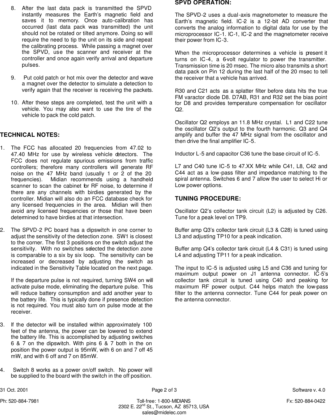 31 Oct. 2001    Page 2 of 3    Software v. 4.0  Ph: 520-884-7981    Toll-free: 1-800-MIDIANS     Fx: 520-884-0422 2302 E. 22nd St., Tucson, AZ  85713, USA sales@midelec.com  8. After the last data pack is transmitted the SPVD instantly measures the Earth&rsquo;s magnetic field and saves it to memory. Once auto-calibration has occurred (last data pack was transmitted) the unit should not be rotated or tilted anymore. Doing so will require the need to tip the unit on its side and repeat the calibrating process.  While passing a magnet over the SPVD, use the scanner and receiver at the controller and once again verify arrival and departure pulses.  9.  Put cold patch or hot mix over the detector and wave a magnet over the detector to simulate a detection to verify again that the receiver is receiving the packets.    10. After these steps are completed, test the unit with a vehicle. You may also want to use the tire of the vehicle to pack the cold patch.   TECHNICAL NOTES:  1. The FCC has allocated 20 frequencies from 47.02 to 47.40 MHz for use by wireless vehicle detectors.  The FCC does not regulate spurious emissions from traffic controllers; therefore many controllers will generate RF noise on the 47 MHz band (usually 1 or 2 of the 20 frequencies).  Midian recommends using a handheld scanner to scan the cabinet for RF noise, to determine if there are any channels with birdies generated by the controller. Midian will also do an FCC database check for any licensed frequencies in the area.  Midian will then avoid any licensed frequencies or those that have been determined to have birdies at that intersection.   2. The SPVD-2 PC board has a dipswitch in one corner to adjust the sensitivity of the detection zone.  SW1 is closest to the corner. The first 3 positions on the switch adjust the sensitivity.  With no switches selected the detection zone is comparable to a six by six loop.  The sensitivity can be increased or decreased by adjusting the switch as indicated in the Sensitivity Table located on the next page.   If the departure pulse is not required, turning SW4 on will activate pulse mode, eliminating the departure pulse.  This will reduce battery consumption and add another year to the battery life.  This is typically done if presence detection is not required. You must also turn on pulse mode at the receiver.  3. If the detector will be installed within approximately 100 feet of the antenna, the power can be lowered to extend the battery life. This is accomplished by adjusting switches 6 &amp; 7 on the dipswitch. With pins 6 &amp; 7 both in the on position the power output is 95mW, with 6 on and 7 off 45 mW, and with 6 off and 7 on 85mW.  4.  Switch 8 works as a power on/off switch.  No power will be supplied to the board with the switch in the off position.  SPVD OPERATION:  The SPVD-2 uses a dual-axis magnetometer to measure the Earth&rsquo;s magnetic field. IC-2 is a 12-bit AD converter that converts the analog information to digital data for use by the microprocessor IC-1. IC-1, IC-2 and the magnetometer receive their power from IC-3.  When the microprocessor determines a vehicle is present it turns on IC-4, a 6-volt regulator to power the transmitter. Transmission time is 20 msec. The micro also transmits a short data pack on Pin 12 during the last half of the 20 msec to tell the receiver that a vehicle has arrived.  R30 and C21 acts  as a splatter filter before data hits the true FM varactor diode D8. D7AB, R31 and R32 set the bias point for D8 and provides temperature compensation for oscillator Q2.   Oscillator Q2 employs an 11.8 MHz crystal.  L1 and C22 tune the oscillator Q2&rsquo;s output to the fourth harmonic. Q3 and Q4 amplify and buffer the 47 MHz signal from the oscillator and then drive the final amplifier IC-5.  Inductor L-5 and capacitor C36 tune the base circuit of IC-5.  L7 and C40 tune IC-5 to 47.XX MHz while C41, L8, C42 and C44 act as a low-pass filter and impedance matching to the spiral antenna. Switches 6 and 7 allow the user to select Hi or Low power options.  TUNING PROCEDURE:  Oscillator Q2&rsquo;s collector tank circuit (L2) is adjusted by C26. Tune for a peak level on TP9.  Buffer amp Q3&rsquo;s collector tank circuit (L3 &amp; C28) is tuned using L3 and adjusting TP10 for a peak indication.  Buffer amp Q4&rsquo;s collector tank circuit (L4 &amp; C31) is tuned using L4 and adjusting TP11 for a peak indication.  The input to IC-5 is adjusted using L5 and C36 and tuning for maximum output power on J1 antenna connector. IC-5&rsquo;s collector tank circuit is tuned using C40 and peaking for maximum RF power output. C44 helps match the low-pass filter to the antenna connector. Tune C44 for peak power on the antenna connector.         