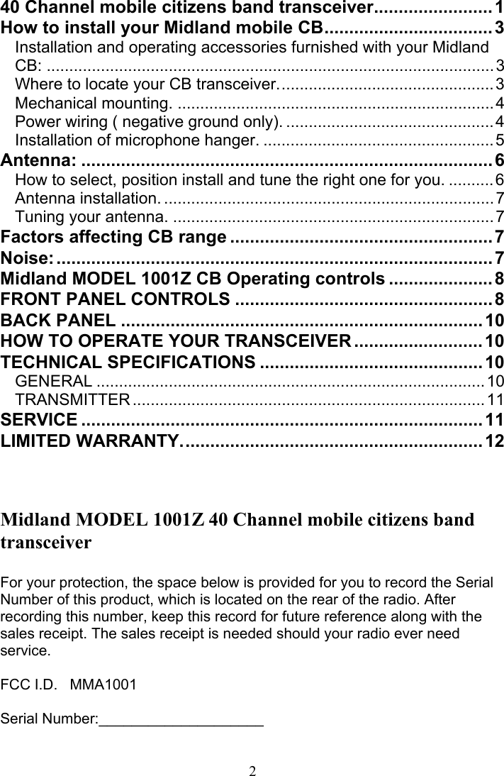  2 40 Channel mobile citizens band transceiver........................1 How to install your Midland mobile CB..................................3 Installation and operating accessories furnished with your Midland CB: ...................................................................................................3 Where to locate your CB transceiver................................................3 Mechanical mounting. ......................................................................4 Power wiring ( negative ground only). ..............................................4 Installation of microphone hanger. ...................................................5 Antenna: ...................................................................................6 How to select, position install and tune the right one for you. ..........6 Antenna installation. .........................................................................7 Tuning your antenna. .......................................................................7 Factors affecting CB range .....................................................7 Noise:........................................................................................ 7 Midland MODEL 1001Z CB Operating controls .....................8 FRONT PANEL CONTROLS ....................................................8 BACK PANEL .........................................................................10 HOW TO OPERATE YOUR TRANSCEIVER ..........................10 TECHNICAL SPECIFICATIONS .............................................10 GENERAL ......................................................................................10 TRANSMITTER..............................................................................11 SERVICE .................................................................................11 LIMITED WARRANTY............................................................. 12    Midland MODEL 1001Z 40 Channel mobile citizens band transceiver  For your protection, the space below is provided for you to record the Serial Number of this product, which is located on the rear of the radio. After recording this number, keep this record for future reference along with the sales receipt. The sales receipt is needed should your radio ever need service.  FCC I.D.   MMA1001  Serial Number:____________________   