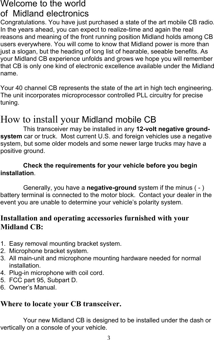  3Welcome to the world of  Midland electronics Congratulations. You have just purchased a state of the art mobile CB radio. In the years ahead, you can expect to realize-time and again the real reasons and meaning of the front running position Midland holds among CB users everywhere. You will come to know that Midland power is more than just a slogan, but the heading of long list of hearable, seeable benefits. As your Midland CB experience unfolds and grows we hope you will remember that CB is only one kind of electronic excellence available under the Midland name.  Your 40 channel CB represents the state of the art in high tech engineering. The unit incorporates microprocessor controlled PLL circuitry for precise tuning.  How to install your Midland mobile CB   This transceiver may be installed in any 12-volt negative ground-system car or truck.  Most current U.S. and foreign vehicles use a negative system, but some older models and some newer large trucks may have a positive ground.   Check the requirements for your vehicle before you begin installation.    Generally, you have a negative-ground system if the minus ( - ) battery terminal is connected to the motor block.  Contact your dealer in the event you are unable to determine your vehicle’s polarity system.  Installation and operating accessories furnished with your Midland CB:  1.  Easy removal mounting bracket system. 2.  Microphone bracket system. 3.  All main-unit and microphone mounting hardware needed for normal           installation. 4.  Plug-in microphone with coil cord. 5.  FCC part 95, Subpart D. 6.  Owner’s Manual.  Where to locate your CB transceiver.   Your new Midland CB is designed to be installed under the dash or vertically on a console of your vehicle. 