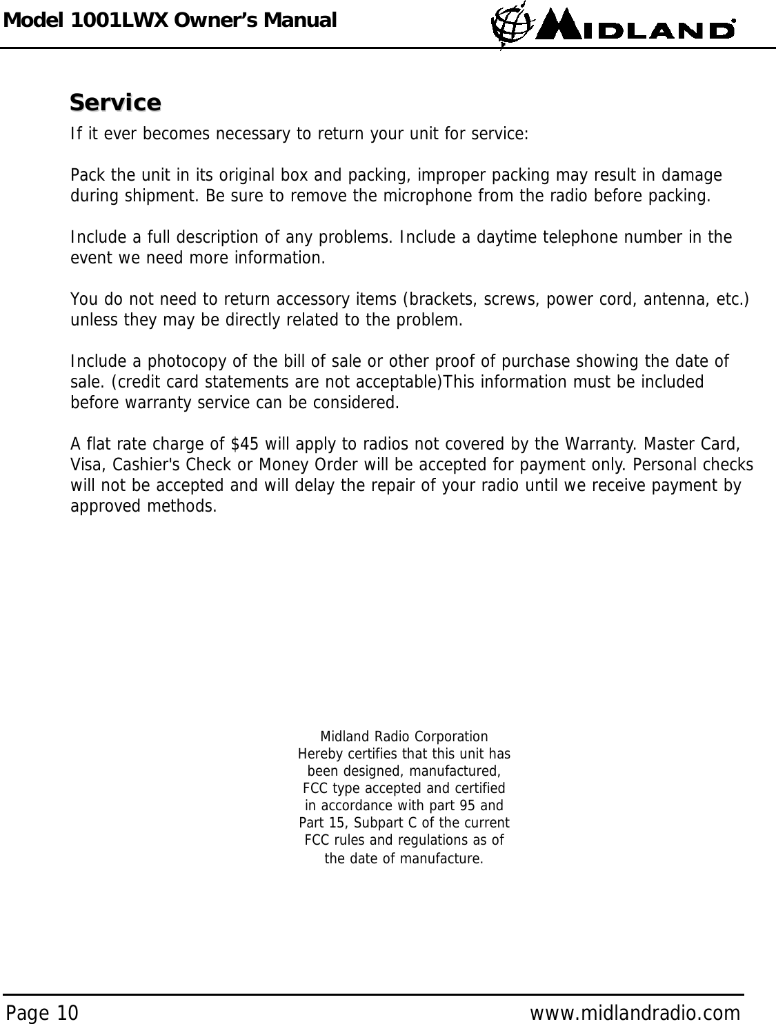 Model 1001LWX Owner’s ManualPage 10 www.midlandradio.comServiceServiceIf it ever becomes necessary to return your unit for service:Pack the unit in its original box and packing, improper packing may result in damageduring shipment. Be sure to remove the microphone from the radio before packing.Include a full description of any problems. Include a daytime telephone number in theevent we need more information.You do not need to return accessory items (brackets, screws, power cord, antenna, etc.)unless they may be directly related to the problem.Include a photocopy of the bill of sale or other proof of purchase showing the date ofsale. (credit card statements are not acceptable)This information must be includedbefore warranty service can be considered.A flat rate charge of $45 will apply to radios not covered by the Warranty. Master Card,Visa, Cashier&apos;s Check or Money Order will be accepted for payment only. Personal checkswill not be accepted and will delay the repair of your radio until we receive payment byapproved methods.Midland Radio CorporationHereby certifies that this unit hasbeen designed, manufactured,FCC type accepted and certifiedin accordance with part 95 andPart 15, Subpart C of the currentFCC rules and regulations as ofthe date of manufacture.
