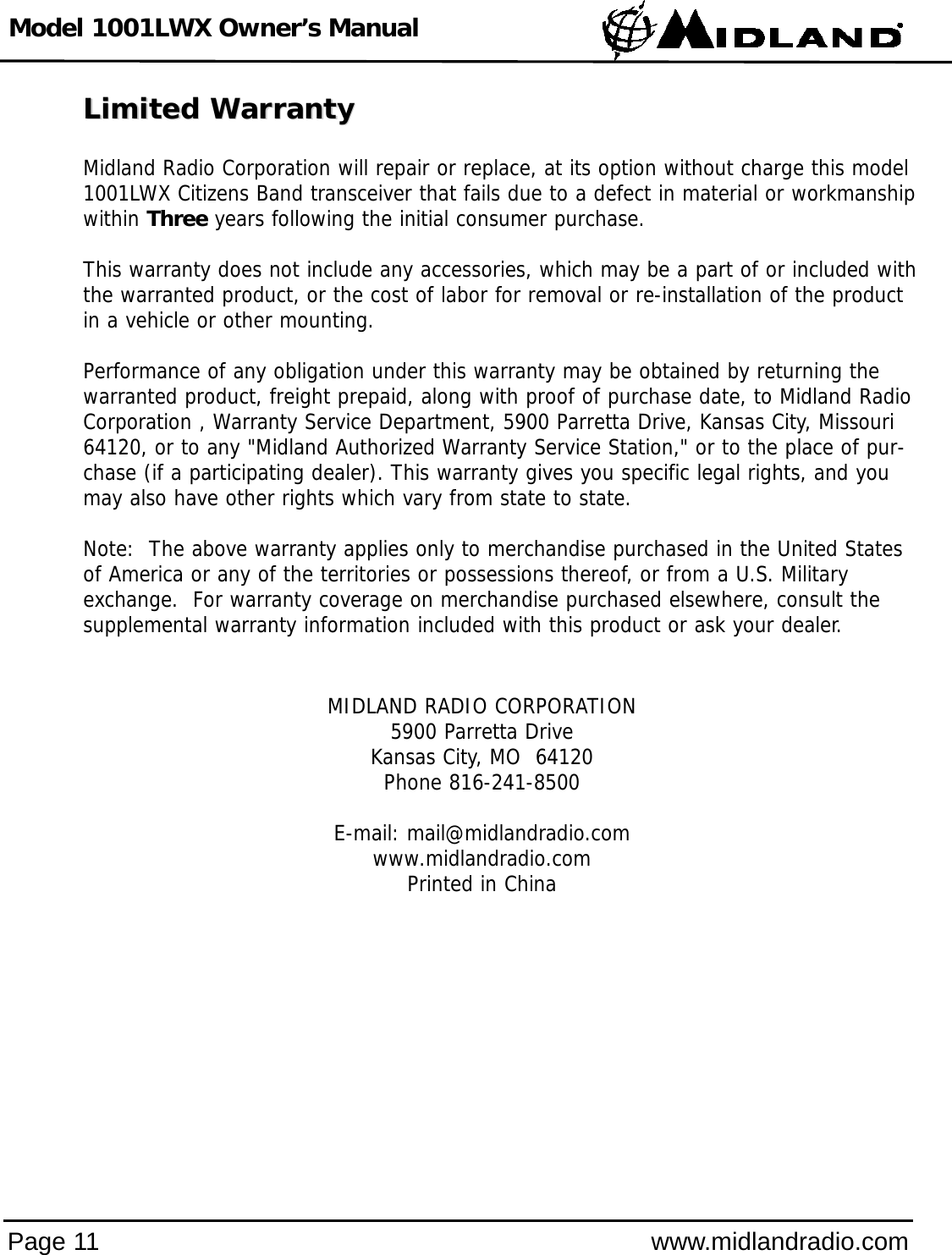 Model 1001LWX Owner’s ManualPage 11 www.midlandradio.comLimited WarrantyLimited WarrantyMidland Radio Corporation will repair or replace, at its option without charge this model1001LWX Citizens Band transceiver that fails due to a defect in material or workmanshipwithin Three years following the initial consumer purchase.This warranty does not include any accessories, which may be a part of or included withthe warranted product, or the cost of labor for removal or re-installation of the productin a vehicle or other mounting.  Performance of any obligation under this warranty may be obtained by returning thewarranted product, freight prepaid, along with proof of purchase date, to Midland RadioCorporation , Warranty Service Department, 5900 Parretta Drive, Kansas City, Missouri64120, or to any &quot;Midland Authorized Warranty Service Station,&quot; or to the place of pur-chase (if a participating dealer). This warranty gives you specific legal rights, and youmay also have other rights which vary from state to state.Note:  The above warranty applies only to merchandise purchased in the United Statesof America or any of the territories or possessions thereof, or from a U.S. Militaryexchange.  For warranty coverage on merchandise purchased elsewhere, consult thesupplemental warranty information included with this product or ask your dealer.MIDLAND RADIO CORPORATION5900 Parretta DriveKansas City, MO  64120Phone 816-241-8500E-mail: mail@midlandradio.comwww.midlandradio.comPrinted in China