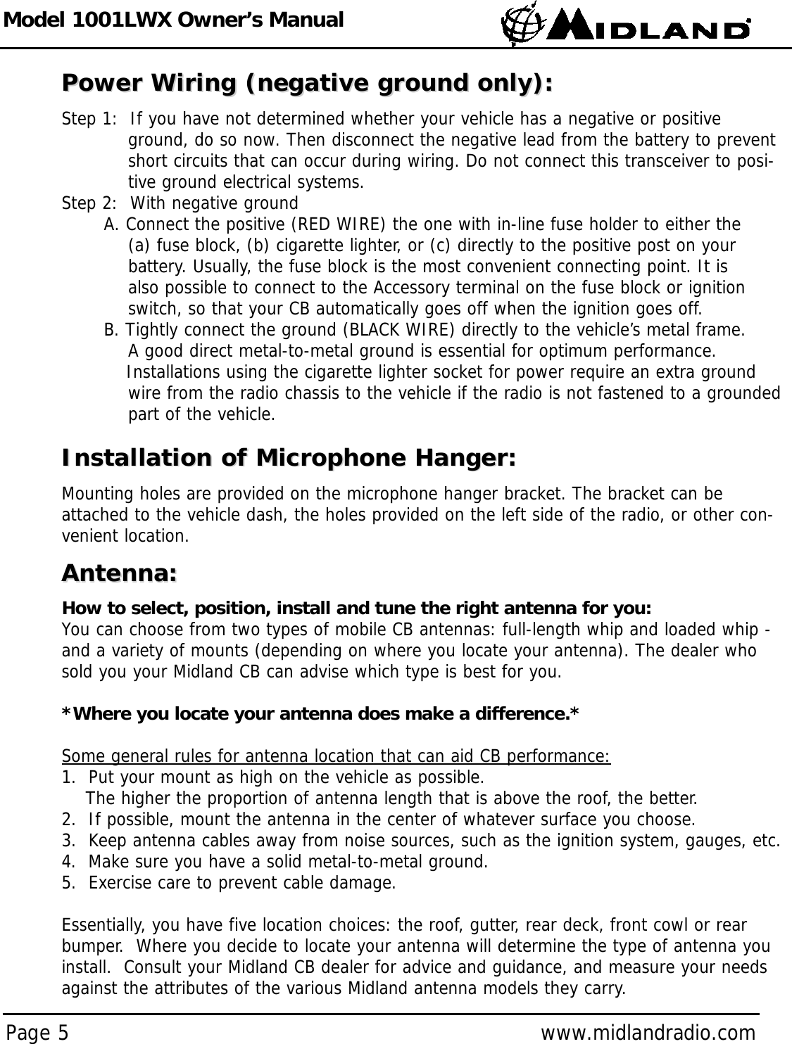 Model 1001LWX Owner’s ManualPage 5 www.midlandradio.comPower Wiring (negative ground only):Power Wiring (negative ground only):Step 1:  If you have not determined whether your vehicle has a negative or positive ground, do so now. Then disconnect the negative lead from the battery to prevent short circuits that can occur during wiring. Do not connect this transceiver to posi-tive ground electrical systems.Step 2:  With negative groundA. Connect the positive (RED WIRE) the one with in-line fuse holder to either the (a) fuse block, (b) cigarette lighter, or (c) directly to the positive post on your battery. Usually, the fuse block is the most convenient connecting point. It is also possible to connect to the Accessory terminal on the fuse block or ignition switch, so that your CB automatically goes off when the ignition goes off.B. Tightly connect the ground (BLACK WIRE) directly to the vehicle’s metal frame. A good direct metal-to-metal ground is essential for optimum performance.Installations using the cigarette lighter socket for power require an extra ground wire from the radio chassis to the vehicle if the radio is not fastened to a grounded part of the vehicle.Installation of Microphone Hanger:Installation of Microphone Hanger:Mounting holes are provided on the microphone hanger bracket. The bracket can beattached to the vehicle dash, the holes provided on the left side of the radio, or other con-venient location.Antenna:Antenna:How to select, position, install and tune the right antenna for you:You can choose from two types of mobile CB antennas: full-length whip and loaded whip -and a variety of mounts (depending on where you locate your antenna). The dealer whosold you your Midland CB can advise which type is best for you.*Where you locate your antenna does make a difference.*Some general rules for antenna location that can aid CB performance:1.  Put your mount as high on the vehicle as possible.The higher the proportion of antenna length that is above the roof, the better.2.  If possible, mount the antenna in the center of whatever surface you choose.3.  Keep antenna cables away from noise sources, such as the ignition system, gauges, etc.4.  Make sure you have a solid metal-to-metal ground.5.  Exercise care to prevent cable damage.Essentially, you have five location choices: the roof, gutter, rear deck, front cowl or rearbumper.  Where you decide to locate your antenna will determine the type of antenna youinstall.  Consult your Midland CB dealer for advice and guidance, and measure your needsagainst the attributes of the various Midland antenna models they carry.