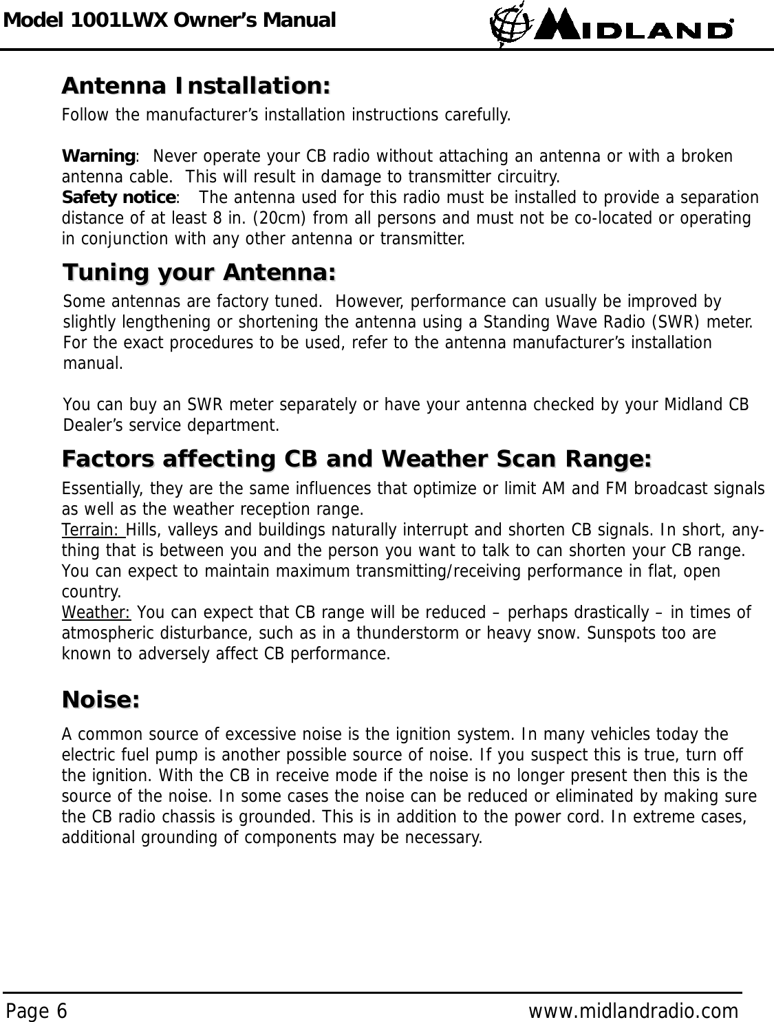 Model 1001LWX Owner’s ManualPage 6 www.midlandradio.comAntenna Installation:Antenna Installation:Follow the manufacturer’s installation instructions carefully.Warning:  Never operate your CB radio without attaching an antenna or with a brokenantenna cable.  This will result in damage to transmitter circuitry.Safety notice:   The antenna used for this radio must be installed to provide a separationdistance of at least 8 in. (20cm) from all persons and must not be co-located or operatingin conjunction with any other antenna or transmitter.Tuning your Antenna:Tuning your Antenna:Some antennas are factory tuned.  However, performance can usually be improved byslightly lengthening or shortening the antenna using a Standing Wave Radio (SWR) meter.For the exact procedures to be used, refer to the antenna manufacturer’s installation manual.You can buy an SWR meter separately or have your antenna checked by your Midland CBDealer’s service department.Factors affecting CB and Weather Scan Range:Factors affecting CB and Weather Scan Range:Essentially, they are the same influences that optimize or limit AM and FM broadcast signalsas well as the weather reception range.Terrain: Hills, valleys and buildings naturally interrupt and shorten CB signals. In short, any-thing that is between you and the person you want to talk to can shorten your CB range.You can expect to maintain maximum transmitting/receiving performance in flat, opencountry.Weather: You can expect that CB range will be reduced – perhaps drastically – in times ofatmospheric disturbance, such as in a thunderstorm or heavy snow. Sunspots too areknown to adversely affect CB performance.Noise:Noise:A common source of excessive noise is the ignition system. In many vehicles today theelectric fuel pump is another possible source of noise. If you suspect this is true, turn offthe ignition. With the CB in receive mode if the noise is no longer present then this is thesource of the noise. In some cases the noise can be reduced or eliminated by making surethe CB radio chassis is grounded. This is in addition to the power cord. In extreme cases,additional grounding of components may be necessary.