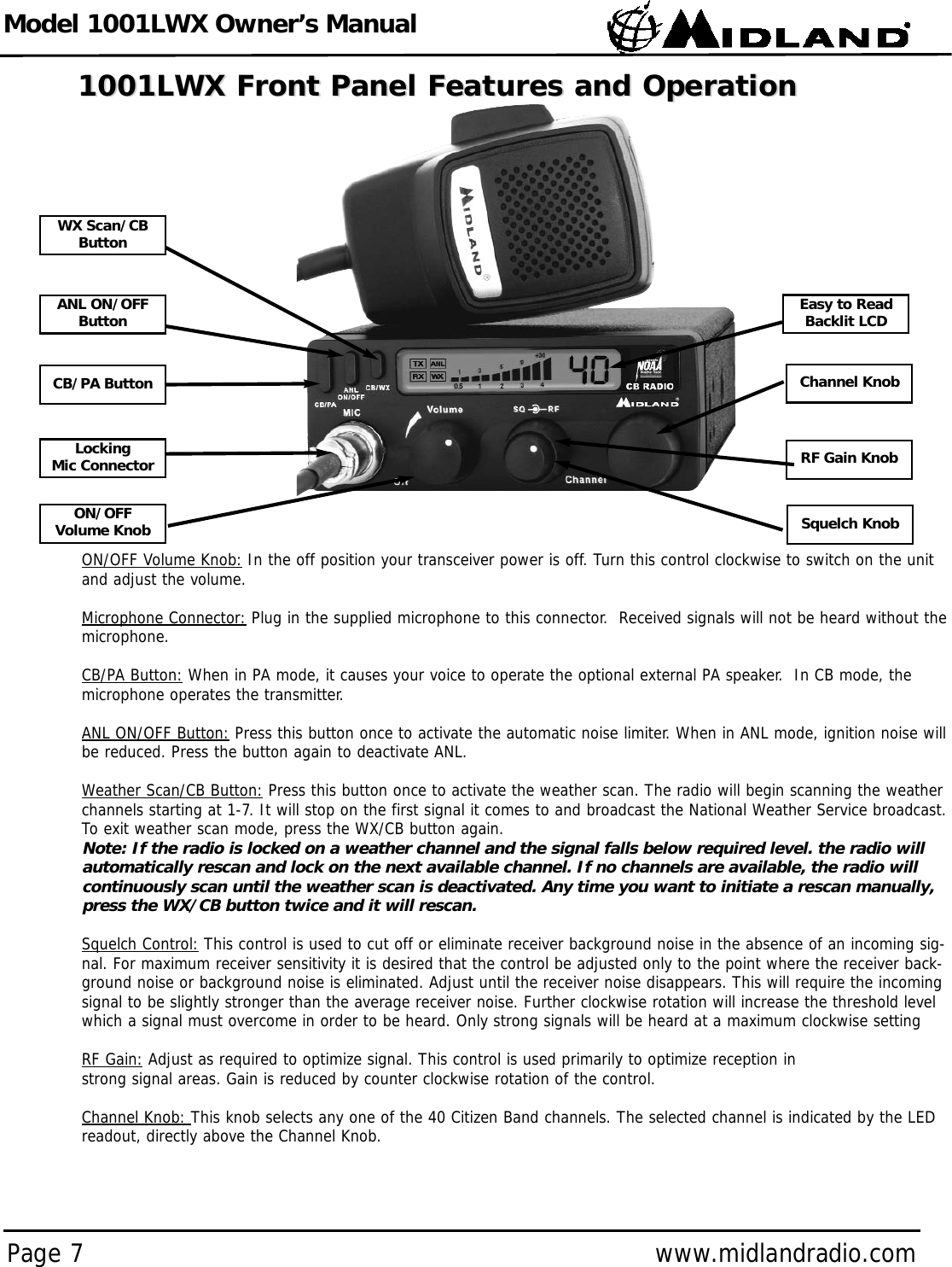 Model 1001LWX Owner’s ManualPage 7 www.midlandradio.com1001LWX Front Panel Features and Operation1001LWX Front Panel Features and OperationON/OFF Volume Knob: In the off position your transceiver power is off. Turn this control clockwise to switch on the unitand adjust the volume.Microphone Connector: Plug in the supplied microphone to this connector.  Received signals will not be heard without themicrophone.CB/PA Button: When in PA mode, it causes your voice to operate the optional external PA speaker.  In CB mode, themicrophone operates the transmitter.ANL ON/OFF Button: Press this button once to activate the automatic noise limiter. When in ANL mode, ignition noise willbe reduced. Press the button again to deactivate ANL. Weather Scan/CB Button: Press this button once to activate the weather scan. The radio will begin scanning the weatherchannels starting at 1-7. It will stop on the first signal it comes to and broadcast the National Weather Service broadcast.To exit weather scan mode, press the WX/CB button again. Note: If the radio is locked on a weather channel and the signal falls below required level. the radio willautomatically rescan and lock on the next available channel. If no channels are available, the radio willcontinuously scan until the weather scan is deactivated. Any time you want to initiate a rescan manually,press the WX/CB button twice and it will rescan.Squelch Control: This control is used to cut off or eliminate receiver background noise in the absence of an incoming sig-nal. For maximum receiver sensitivity it is desired that the control be adjusted only to the point where the receiver back-ground noise or background noise is eliminated. Adjust until the receiver noise disappears. This will require the incomingsignal to be slightly stronger than the average receiver noise. Further clockwise rotation will increase the threshold levelwhich a signal must overcome in order to be heard. Only strong signals will be heard at a maximum clockwise settingRF Gain: Adjust as required to optimize signal. This control is used primarily to optimize reception in strong signal areas. Gain is reduced by counter clockwise rotation of the control.Channel Knob: This knob selects any one of the 40 Citizen Band channels. The selected channel is indicated by the LEDreadout, directly above the Channel Knob.LockingMic ConnectorCB/PA ButtonANL ON/OFFButtonWX Scan/CBButtonON/OFF Volume Knob Squelch KnobChannel KnobEasy to ReadBacklit LCDRF Gain Knob