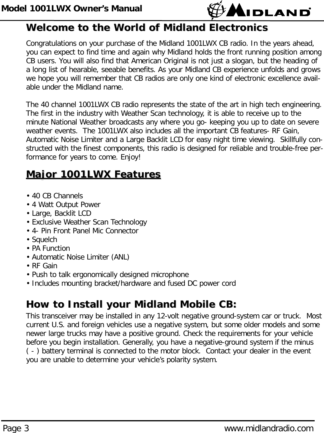 Model 1001LWX Owner’s ManualPage 3 www.midlandradio.comWelcome to the World of Midland ElectronicsWelcome to the World of Midland ElectronicsCongratulations on your purchase of the Midland 1001LWX CB radio. In the years ahead,you can expect to find time and again why Midland holds the front running position amongCB users. You will also find that American Original is not just a slogan, but the heading ofa long list of hearable, seeable benefits. As your Midland CB experience unfolds and growswe hope you will remember that CB radios are only one kind of electronic excellence avail-able under the Midland name.The 40 channel 1001LWX CB radio represents the state of the art in high tech engineering.The first in the industry with Weather Scan technology, it is able to receive up to theminute National Weather broadcasts any where you go- keeping you up to date on severeweather events.  The 1001LWX also includes all the important CB features- RF Gain,Automatic Noise Limiter and a Large Backlit LCD for easy night time viewing.  Skillfully con-structed with the finest components, this radio is designed for reliable and trouble-free per-formance for years to come. Enjoy!Major 1001LWX FeaturesMajor 1001LWX Features• 40 CB Channels• 4 Watt Output Power• Large, Backlit LCD• Exclusive Weather Scan Technology• 4- Pin Front Panel Mic Connector • Squelch• PA Function • Automatic Noise Limiter (ANL)• RF Gain• Push to talk ergonomically designed microphone• Includes mounting bracket/hardware and fused DC power cord How to Install your Midland Mobile CB:How to Install your Midland Mobile CB:This transceiver may be installed in any 12-volt negative ground-system car or truck.  Mostcurrent U.S. and foreign vehicles use a negative system, but some older models and somenewer large trucks may have a positive ground. Check the requirements for your vehiclebefore you begin installation. Generally, you have a negative-ground system if the minus ( - ) battery terminal is connected to the motor block.  Contact your dealer in the eventyou are unable to determine your vehicle’s polarity system.
