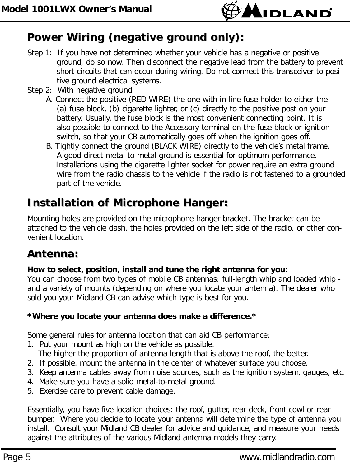 Model 1001LWX Owner’s ManualPage 5 www.midlandradio.comPower Wiring (negative ground only):Power Wiring (negative ground only):Step 1:  If you have not determined whether your vehicle has a negative or positive ground, do so now. Then disconnect the negative lead from the battery to prevent short circuits that can occur during wiring. Do not connect this transceiver to posi-tive ground electrical systems.Step 2:  With negative groundA. Connect the positive (RED WIRE) the one with in-line fuse holder to either the (a) fuse block, (b) cigarette lighter, or (c) directly to the positive post on your battery. Usually, the fuse block is the most convenient connecting point. It is also possible to connect to the Accessory terminal on the fuse block or ignition switch, so that your CB automatically goes off when the ignition goes off.B. Tightly connect the ground (BLACK WIRE) directly to the vehicle’s metal frame. A good direct metal-to-metal ground is essential for optimum performance.Installations using the cigarette lighter socket for power require an extra ground wire from the radio chassis to the vehicle if the radio is not fastened to a grounded part of the vehicle.Installation of Microphone Hanger:Installation of Microphone Hanger:Mounting holes are provided on the microphone hanger bracket. The bracket can beattached to the vehicle dash, the holes provided on the left side of the radio, or other con-venient location.Antenna:Antenna:How to select, position, install and tune the right antenna for you:You can choose from two types of mobile CB antennas: full-length whip and loaded whip -and a variety of mounts (depending on where you locate your antenna). The dealer whosold you your Midland CB can advise which type is best for you.*Where you locate your antenna does make a difference.*Some general rules for antenna location that can aid CB performance:1.  Put your mount as high on the vehicle as possible.The higher the proportion of antenna length that is above the roof, the better.2.  If possible, mount the antenna in the center of whatever surface you choose.3.  Keep antenna cables away from noise sources, such as the ignition system, gauges, etc.4.  Make sure you have a solid metal-to-metal ground.5.  Exercise care to prevent cable damage.Essentially, you have five location choices: the roof, gutter, rear deck, front cowl or rearbumper.  Where you decide to locate your antenna will determine the type of antenna youinstall.  Consult your Midland CB dealer for advice and guidance, and measure your needsagainst the attributes of the various Midland antenna models they carry.