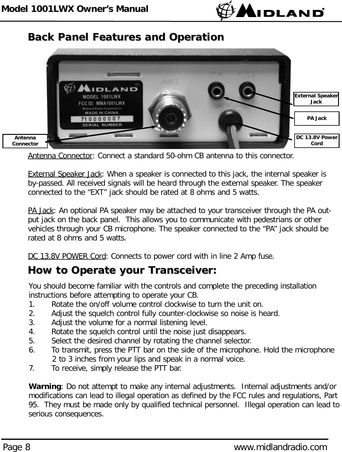 Model 1001LWX Owner’s ManualPage 8 www.midlandradio.comBack Panel Features and OperationBack Panel Features and OperationAntenna Connector: Connect a standard 50-ohm CB antenna to this connector.External Speaker Jack: When a speaker is connected to this jack, the internal speaker isby-passed. All received signals will be heard through the external speaker. The speakerconnected to the “EXT” jack should be rated at 8 ohms and 5 watts.PA Jack: An optional PA speaker may be attached to your transceiver through the PA out-put jack on the back panel.  This allows you to communicate with pedestrians or othervehicles through your CB microphone. The speaker connected to the “PA” jack should berated at 8 ohms and 5 watts.DC 13.8V POWER Cord: Connects to power cord with in line 2 Amp fuse.How to Operate your Transceiver:How to Operate your Transceiver:You should become familiar with the controls and complete the preceding installationinstructions before attempting to operate your CB.1. Rotate the on/off volume control clockwise to turn the unit on.2. Adjust the squelch control fully counter-clockwise so noise is heard.3. Adjust the volume for a normal listening level.4. Rotate the squelch control until the noise just disappears.  5. Select the desired channel by rotating the channel selector. 6. To transmit, press the PTT bar on the side of the microphone. Hold the microphone 2 to 3 inches from your lips and speak in a normal voice.7. To receive, simply release the PTT bar.Warning: Do not attempt to make any internal adjustments.  Internal adjustments and/ormodifications can lead to illegal operation as defined by the FCC rules and regulations, Part95.  They must be made only by qualified technical personnel.  Illegal operation can lead toserious consequences.DC 13.8V PowerCordPA JackExternal SpeakerJackAntennaConnector