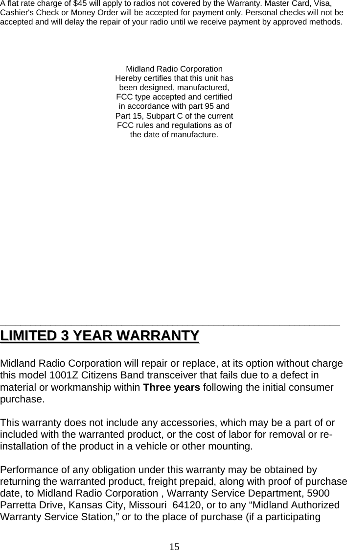  15A flat rate charge of $45 will apply to radios not covered by the Warranty. Master Card, Visa, Cashier&apos;s Check or Money Order will be accepted for payment only. Personal checks will not be accepted and will delay the repair of your radio until we receive payment by approved methods.     Midland Radio Corporation Hereby certifies that this unit has been designed, manufactured, FCC type accepted and certified in accordance with part 95 and Part 15, Subpart C of the current FCC rules and regulations as of the date of manufacture.                 ___________________________________________________________________ LLIIMMIITTEEDD  33  YYEEAARR  WWAARRRRAANNTTYY   Midland Radio Corporation will repair or replace, at its option without charge this model 1001Z Citizens Band transceiver that fails due to a defect in material or workmanship within Three years following the initial consumer purchase.  This warranty does not include any accessories, which may be a part of or included with the warranted product, or the cost of labor for removal or re-installation of the product in a vehicle or other mounting.    Performance of any obligation under this warranty may be obtained by returning the warranted product, freight prepaid, along with proof of purchase date, to Midland Radio Corporation , Warranty Service Department, 5900 Parretta Drive, Kansas City, Missouri  64120, or to any “Midland Authorized Warranty Service Station,” or to the place of purchase (if a participating 