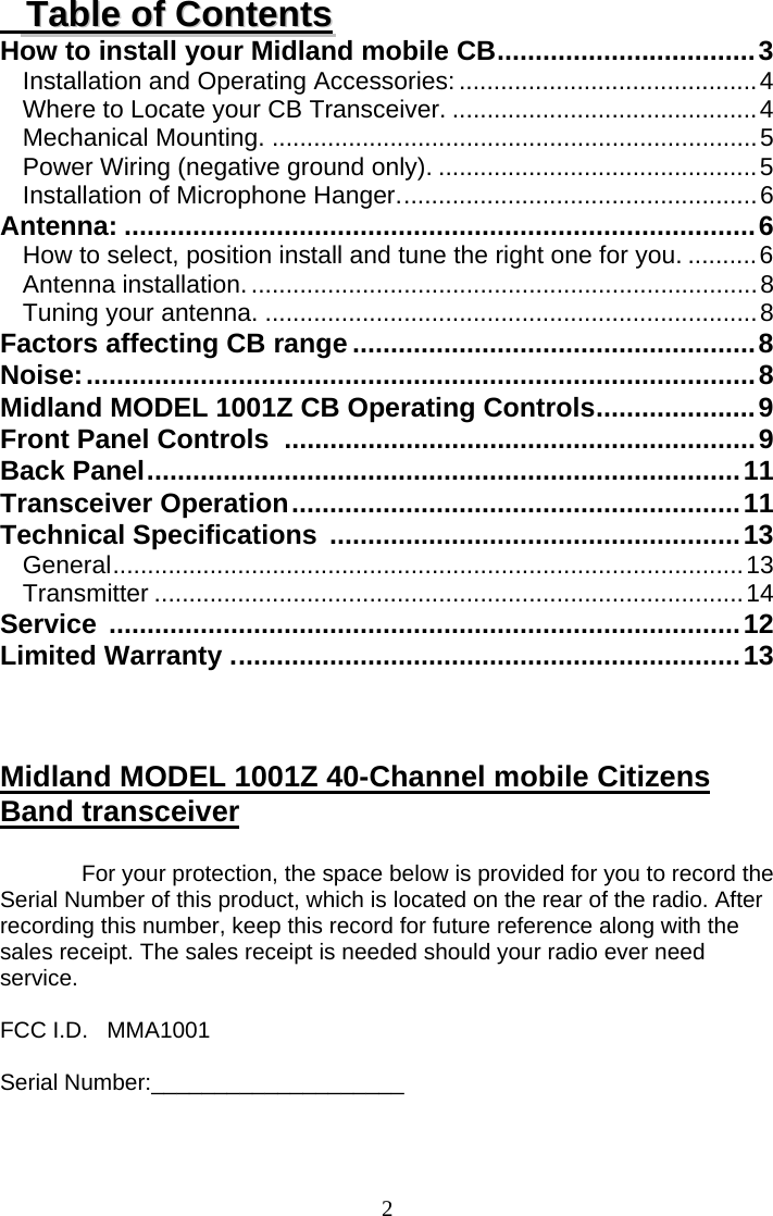  2     TTaabbllee  ooff  CCoonntteennttss How to install your Midland mobile CB..................................3 Installation and Operating Accessories:...........................................4 Where to Locate your CB Transceiver. ............................................4 Mechanical Mounting. ......................................................................5 Power Wiring (negative ground only). ..............................................5 Installation of Microphone Hanger....................................................6 Antenna: ...................................................................................6 How to select, position install and tune the right one for you. ..........6 Antenna installation..........................................................................8 Tuning your antenna. .......................................................................8 Factors affecting CB range .....................................................8 Noise:........................................................................................8 Midland MODEL 1001Z CB Operating Controls.....................9 Front Panel Controls ..............................................................9 Back Panel..............................................................................11 Transceiver Operation...........................................................11 Technical Specifications ......................................................13 General...........................................................................................13 Transmitter .....................................................................................14 Service ...................................................................................12 Limited Warranty ...................................................................13    Midland MODEL 1001Z 40-Channel mobile Citizens Band transceiver  For your protection, the space below is provided for you to record the Serial Number of this product, which is located on the rear of the radio. After recording this number, keep this record for future reference along with the sales receipt. The sales receipt is needed should your radio ever need service.  FCC I.D.   MMA1001  Serial Number:____________________   