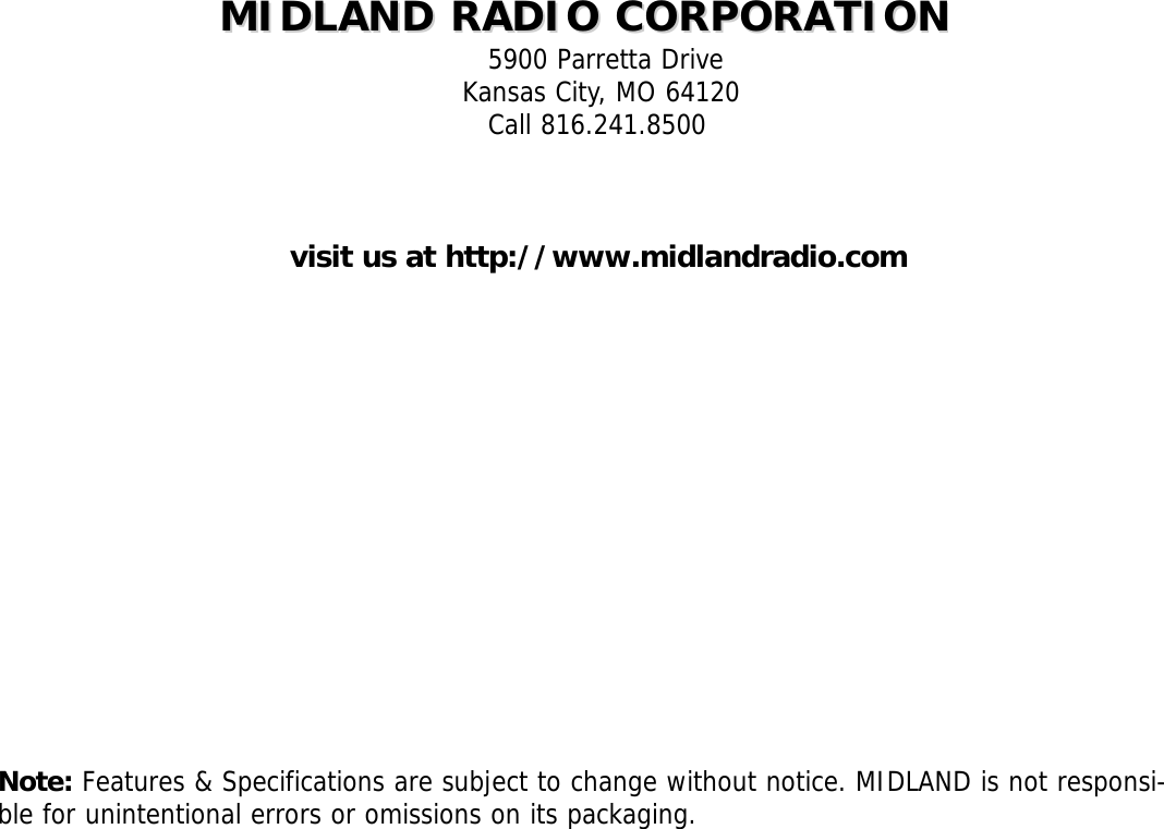 MIDLAND RADIO CORPORATIONMIDLAND RADIO CORPORATION5900 Parretta DriveKansas City, MO 64120Call 816.241.8500visit us at http://www.midlandradio.comNote: Features &amp; Specifications are subject to change without notice. MIDLAND is not responsi-ble for unintentional errors or omissions on its packaging.