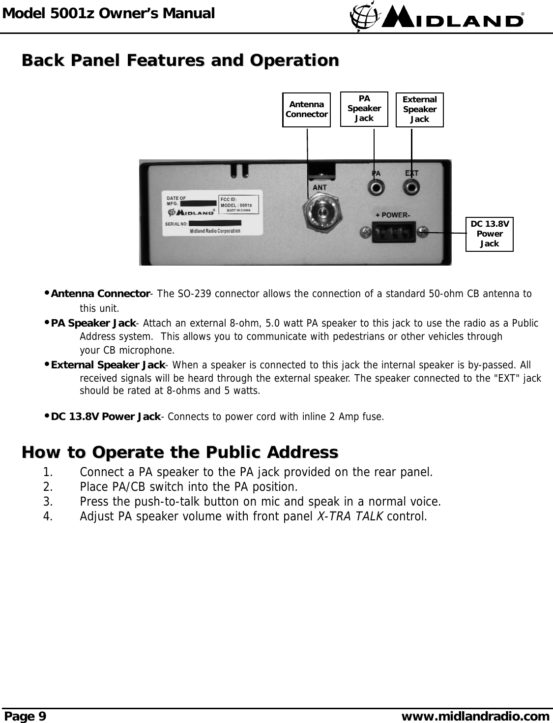 Model 5001z Owner’s ManualPage 9 www.midlandradio.comBack Panel Features and OperationBack Panel Features and OperationPASpeakerJackExternalSpeakerJackDC 13.8VPowerJackAntennaConnector•Antenna Connector- The SO-239 connector allows the connection of a standard 50-ohm CB antenna to this unit.•PA Speaker Jack- Attach an external 8-ohm, 5.0 watt PA speaker to this jack to use the radio as a Public Address system.  This allows you to communicate with pedestrians or other vehicles through your CB microphone.•External Speaker Jack- When a speaker is connected to this jack the internal speaker is by-passed. All received signals will be heard through the external speaker. The speaker connected to the &quot;EXT&quot; jack should be rated at 8-ohms and 5 watts.•DC 13.8V Power Jack- Connects to power cord with inline 2 Amp fuse.How to Operate the Public AddressHow to Operate the Public Address1.  Connect a PA speaker to the PA jack provided on the rear panel.2.  Place PA/CB switch into the PA position.3.  Press the push-to-talk button on mic and speak in a normal voice.4.  Adjust PA speaker volume with front panel X-TRA TALKcontrol.