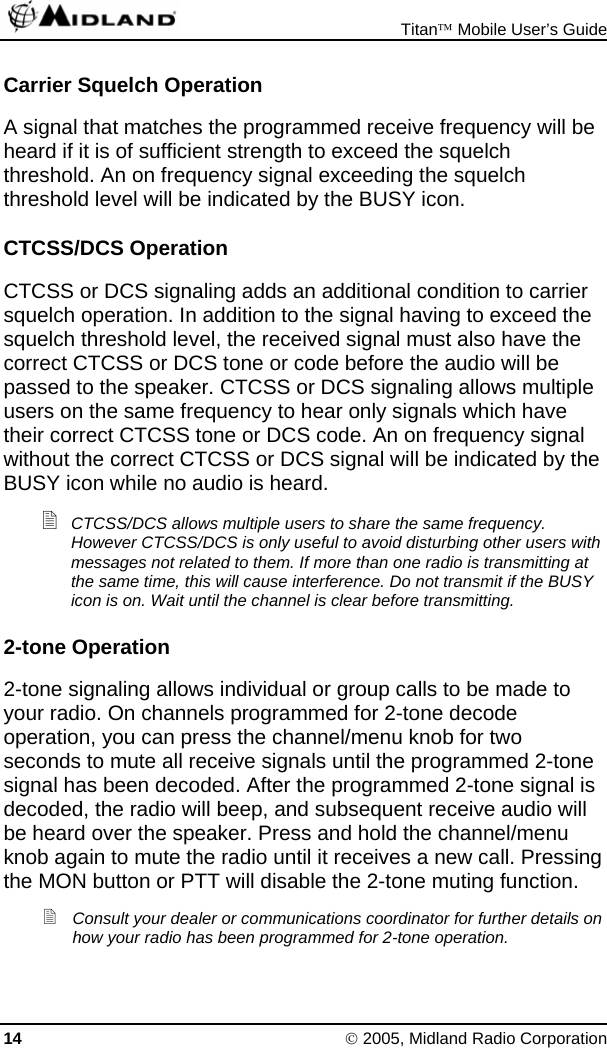  Titan™ Mobile User’s Guide 14 © 2005, Midland Radio Corporation Carrier Squelch Operation A signal that matches the programmed receive frequency will be heard if it is of sufficient strength to exceed the squelch threshold. An on frequency signal exceeding the squelch threshold level will be indicated by the BUSY icon. CTCSS/DCS Operation CTCSS or DCS signaling adds an additional condition to carrier squelch operation. In addition to the signal having to exceed the squelch threshold level, the received signal must also have the correct CTCSS or DCS tone or code before the audio will be passed to the speaker. CTCSS or DCS signaling allows multiple users on the same frequency to hear only signals which have their correct CTCSS tone or DCS code. An on frequency signal without the correct CTCSS or DCS signal will be indicated by the BUSY icon while no audio is heard.  CTCSS/DCS allows multiple users to share the same frequency. However CTCSS/DCS is only useful to avoid disturbing other users with messages not related to them. If more than one radio is transmitting at the same time, this will cause interference. Do not transmit if the BUSY icon is on. Wait until the channel is clear before transmitting. 2-tone Operation 2-tone signaling allows individual or group calls to be made to your radio. On channels programmed for 2-tone decode operation, you can press the channel/menu knob for two seconds to mute all receive signals until the programmed 2-tone signal has been decoded. After the programmed 2-tone signal is decoded, the radio will beep, and subsequent receive audio will be heard over the speaker. Press and hold the channel/menu knob again to mute the radio until it receives a new call. Pressing the MON button or PTT will disable the 2-tone muting function.  Consult your dealer or communications coordinator for further details on how your radio has been programmed for 2-tone operation. 