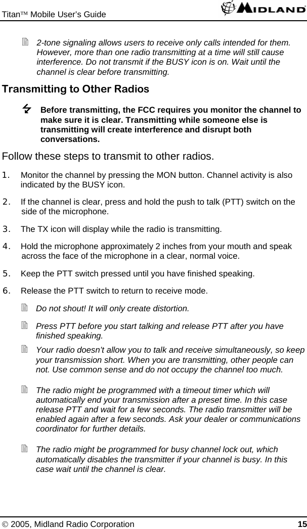 Titan™ Mobile User’s Guide   © 2005, Midland Radio Corporation 15  2-tone signaling allows users to receive only calls intended for them. However, more than one radio transmitting at a time will still cause interference. Do not transmit if the BUSY icon is on. Wait until the channel is clear before transmitting. Transmitting to Other Radios  Before transmitting, the FCC requires you monitor the channel to make sure it is clear. Transmitting while someone else is transmitting will create interference and disrupt both conversations. Follow these steps to transmit to other radios. 1.  Monitor the channel by pressing the MON button. Channel activity is also indicated by the BUSY icon. 2.  If the channel is clear, press and hold the push to talk (PTT) switch on the side of the microphone. 3.  The TX icon will display while the radio is transmitting. 4.  Hold the microphone approximately 2 inches from your mouth and speak across the face of the microphone in a clear, normal voice. 5.  Keep the PTT switch pressed until you have finished speaking. 6.  Release the PTT switch to return to receive mode.  Do not shout! It will only create distortion.  Press PTT before you start talking and release PTT after you have finished speaking.  Your radio doesn’t allow you to talk and receive simultaneously, so keep your transmission short. When you are transmitting, other people can not. Use common sense and do not occupy the channel too much.  The radio might be programmed with a timeout timer which will automatically end your transmission after a preset time. In this case release PTT and wait for a few seconds. The radio transmitter will be enabled again after a few seconds. Ask your dealer or communications coordinator for further details.  The radio might be programmed for busy channel lock out, which automatically disables the transmitter if your channel is busy. In this case wait until the channel is clear. 