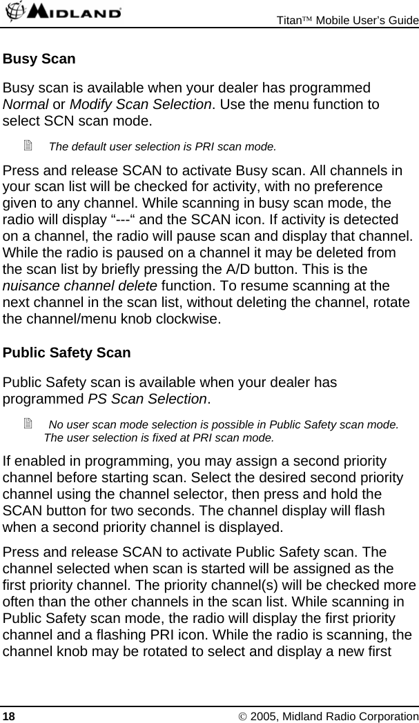  Titan™ Mobile User’s Guide 18 © 2005, Midland Radio Corporation Busy Scan Busy scan is available when your dealer has programmed Normal or Modify Scan Selection. Use the menu function to select SCN scan mode.  The default user selection is PRI scan mode. Press and release SCAN to activate Busy scan. All channels in your scan list will be checked for activity, with no preference given to any channel. While scanning in busy scan mode, the radio will display “---“ and the SCAN icon. If activity is detected on a channel, the radio will pause scan and display that channel. While the radio is paused on a channel it may be deleted from the scan list by briefly pressing the A/D button. This is the nuisance channel delete function. To resume scanning at the next channel in the scan list, without deleting the channel, rotate the channel/menu knob clockwise. Public Safety Scan Public Safety scan is available when your dealer has programmed PS Scan Selection.  No user scan mode selection is possible in Public Safety scan mode. The user selection is fixed at PRI scan mode. If enabled in programming, you may assign a second priority channel before starting scan. Select the desired second priority channel using the channel selector, then press and hold the SCAN button for two seconds. The channel display will flash when a second priority channel is displayed. Press and release SCAN to activate Public Safety scan. The channel selected when scan is started will be assigned as the first priority channel. The priority channel(s) will be checked more often than the other channels in the scan list. While scanning in Public Safety scan mode, the radio will display the first priority channel and a flashing PRI icon. While the radio is scanning, the channel knob may be rotated to select and display a new first 