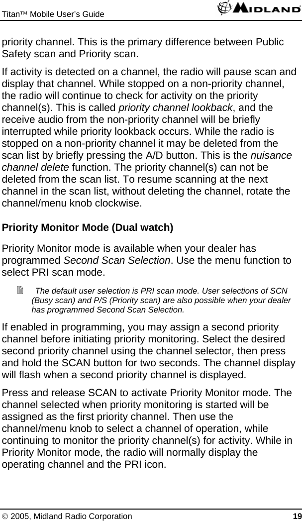 Titan™ Mobile User’s Guide   © 2005, Midland Radio Corporation 19 priority channel. This is the primary difference between Public Safety scan and Priority scan.  If activity is detected on a channel, the radio will pause scan and display that channel. While stopped on a non-priority channel, the radio will continue to check for activity on the priority channel(s). This is called priority channel lookback, and the receive audio from the non-priority channel will be briefly interrupted while priority lookback occurs. While the radio is stopped on a non-priority channel it may be deleted from the scan list by briefly pressing the A/D button. This is the nuisance channel delete function. The priority channel(s) can not be deleted from the scan list. To resume scanning at the next channel in the scan list, without deleting the channel, rotate the channel/menu knob clockwise. Priority Monitor Mode (Dual watch) Priority Monitor mode is available when your dealer has programmed Second Scan Selection. Use the menu function to select PRI scan mode.  The default user selection is PRI scan mode. User selections of SCN (Busy scan) and P/S (Priority scan) are also possible when your dealer has programmed Second Scan Selection. If enabled in programming, you may assign a second priority channel before initiating priority monitoring. Select the desired second priority channel using the channel selector, then press and hold the SCAN button for two seconds. The channel display will flash when a second priority channel is displayed. Press and release SCAN to activate Priority Monitor mode. The channel selected when priority monitoring is started will be assigned as the first priority channel. Then use the channel/menu knob to select a channel of operation, while continuing to monitor the priority channel(s) for activity. While in Priority Monitor mode, the radio will normally display the operating channel and the PRI icon. 