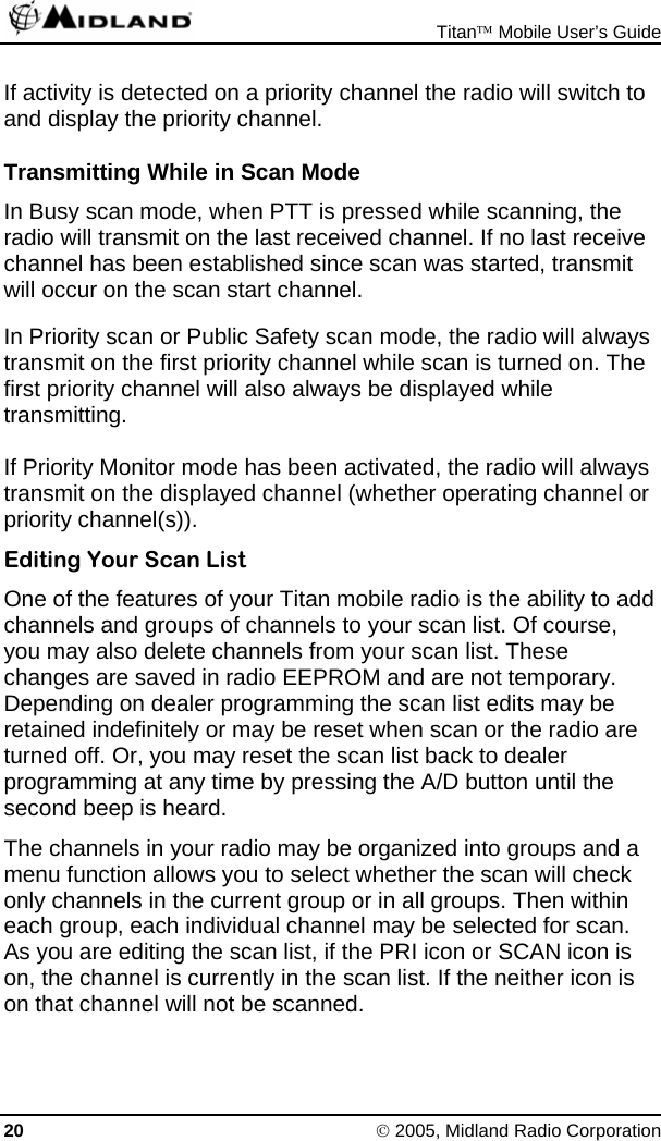  Titan™ Mobile User’s Guide 20 © 2005, Midland Radio Corporation If activity is detected on a priority channel the radio will switch to and display the priority channel. Transmitting While in Scan Mode In Busy scan mode, when PTT is pressed while scanning, the radio will transmit on the last received channel. If no last receive channel has been established since scan was started, transmit will occur on the scan start channel. In Priority scan or Public Safety scan mode, the radio will always transmit on the first priority channel while scan is turned on. The first priority channel will also always be displayed while transmitting. If Priority Monitor mode has been activated, the radio will always transmit on the displayed channel (whether operating channel or priority channel(s)). Editing Your Scan List One of the features of your Titan mobile radio is the ability to add channels and groups of channels to your scan list. Of course, you may also delete channels from your scan list. These changes are saved in radio EEPROM and are not temporary. Depending on dealer programming the scan list edits may be retained indefinitely or may be reset when scan or the radio are turned off. Or, you may reset the scan list back to dealer programming at any time by pressing the A/D button until the second beep is heard. The channels in your radio may be organized into groups and a menu function allows you to select whether the scan will check only channels in the current group or in all groups. Then within each group, each individual channel may be selected for scan. As you are editing the scan list, if the PRI icon or SCAN icon is on, the channel is currently in the scan list. If the neither icon is on that channel will not be scanned. 