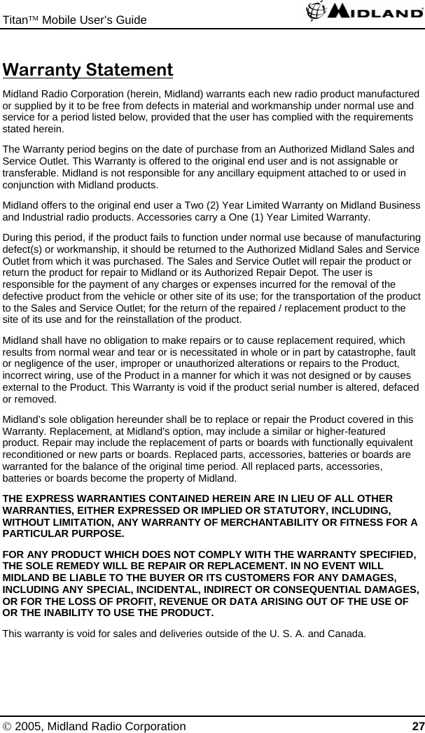 Titan™ Mobile User’s Guide   © 2005, Midland Radio Corporation 27 Warranty Statement Midland Radio Corporation (herein, Midland) warrants each new radio product manufactured or supplied by it to be free from defects in material and workmanship under normal use and service for a period listed below, provided that the user has complied with the requirements stated herein. The Warranty period begins on the date of purchase from an Authorized Midland Sales and Service Outlet. This Warranty is offered to the original end user and is not assignable or transferable. Midland is not responsible for any ancillary equipment attached to or used in conjunction with Midland products. Midland offers to the original end user a Two (2) Year Limited Warranty on Midland Business and Industrial radio products. Accessories carry a One (1) Year Limited Warranty. During this period, if the product fails to function under normal use because of manufacturing defect(s) or workmanship, it should be returned to the Authorized Midland Sales and Service Outlet from which it was purchased. The Sales and Service Outlet will repair the product or return the product for repair to Midland or its Authorized Repair Depot. The user is responsible for the payment of any charges or expenses incurred for the removal of the defective product from the vehicle or other site of its use; for the transportation of the product to the Sales and Service Outlet; for the return of the repaired / replacement product to the site of its use and for the reinstallation of the product. Midland shall have no obligation to make repairs or to cause replacement required, which results from normal wear and tear or is necessitated in whole or in part by catastrophe, fault or negligence of the user, improper or unauthorized alterations or repairs to the Product, incorrect wiring, use of the Product in a manner for which it was not designed or by causes external to the Product. This Warranty is void if the product serial number is altered, defaced or removed. Midland’s sole obligation hereunder shall be to replace or repair the Product covered in this Warranty. Replacement, at Midland’s option, may include a similar or higher-featured product. Repair may include the replacement of parts or boards with functionally equivalent reconditioned or new parts or boards. Replaced parts, accessories, batteries or boards are warranted for the balance of the original time period. All replaced parts, accessories, batteries or boards become the property of Midland. THE EXPRESS WARRANTIES CONTAINED HEREIN ARE IN LIEU OF ALL OTHER WARRANTIES, EITHER EXPRESSED OR IMPLIED OR STATUTORY, INCLUDING, WITHOUT LIMITATION, ANY WARRANTY OF MERCHANTABILITY OR FITNESS FOR A PARTICULAR PURPOSE. FOR ANY PRODUCT WHICH DOES NOT COMPLY WITH THE WARRANTY SPECIFIED, THE SOLE REMEDY WILL BE REPAIR OR REPLACEMENT. IN NO EVENT WILL MIDLAND BE LIABLE TO THE BUYER OR ITS CUSTOMERS FOR ANY DAMAGES, INCLUDING ANY SPECIAL, INCIDENTAL, INDIRECT OR CONSEQUENTIAL DAMAGES, OR FOR THE LOSS OF PROFIT, REVENUE OR DATA ARISING OUT OF THE USE OF OR THE INABILITY TO USE THE PRODUCT. This warranty is void for sales and deliveries outside of the U. S. A. and Canada.