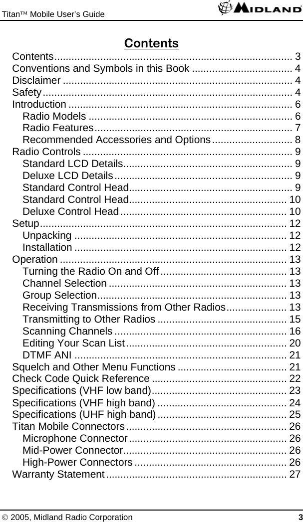 Titan™ Mobile User’s Guide   © 2005, Midland Radio Corporation 3 Contents Contents................................................................................... 3 Conventions and Symbols in this Book ................................... 4 Disclaimer ................................................................................ 4 Safety....................................................................................... 4 Introduction .............................................................................. 6 Radio Models ....................................................................... 6 Radio Features..................................................................... 7 Recommended Accessories and Options............................ 8 Radio Controls ......................................................................... 9 Standard LCD Details........................................................... 9 Deluxe LCD Details.............................................................. 9 Standard Control Head......................................................... 9 Standard Control Head....................................................... 10 Deluxe Control Head.......................................................... 10 Setup...................................................................................... 12 Unpacking .......................................................................... 12 Installation .......................................................................... 12 Operation ............................................................................... 13 Turning the Radio On and Off............................................ 13 Channel Selection .............................................................. 13 Group Selection.................................................................. 13 Receiving Transmissions from Other Radios..................... 13 Transmitting to Other Radios ............................................. 15 Scanning Channels ............................................................ 16 Editing Your Scan List........................................................ 20 DTMF ANI .......................................................................... 21 Squelch and Other Menu Functions ...................................... 21 Check Code Quick Reference ............................................... 22 Specifications (VHF low band)............................................... 23 Specifications (VHF high band) ............................................. 24 Specifications (UHF high band)............................................. 25 Titan Mobile Connectors........................................................ 26 Microphone Connector....................................................... 26 Mid-Power Connector......................................................... 26 High-Power Connectors ..................................................... 26 Warranty Statement............................................................... 27 