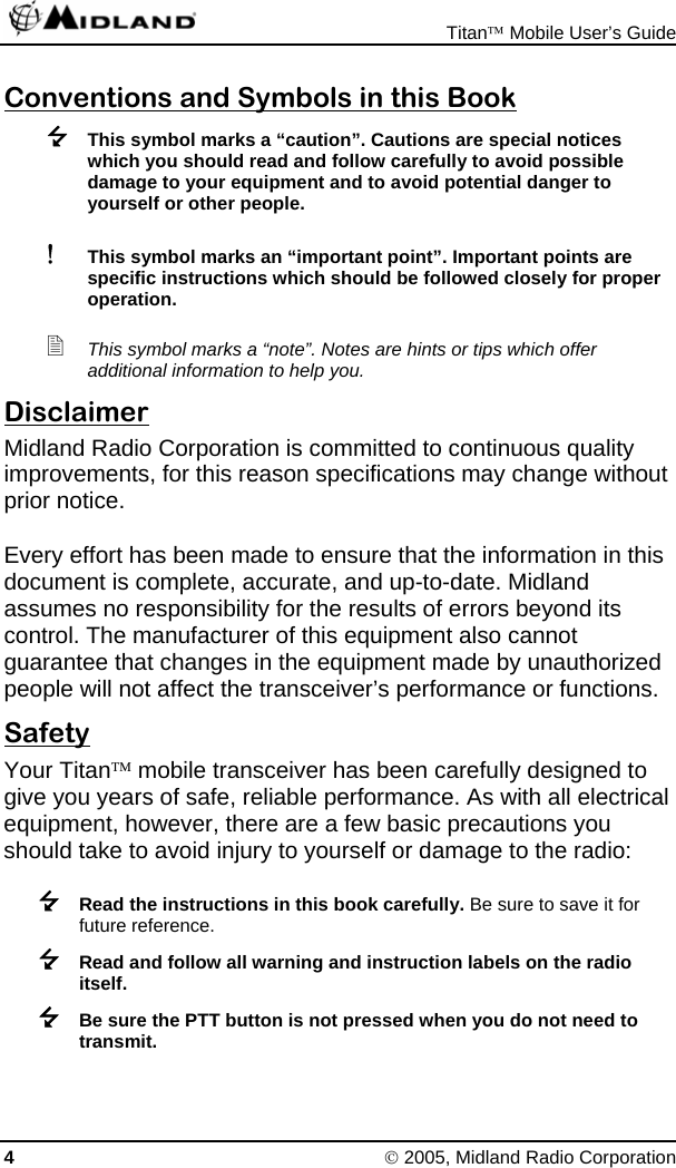  Titan™ Mobile User’s Guide 4 © 2005, Midland Radio Corporation Conventions and Symbols in this Book  This symbol marks a “caution”. Cautions are special notices which you should read and follow carefully to avoid possible damage to your equipment and to avoid potential danger to yourself or other people. ! This symbol marks an “important point”. Important points are specific instructions which should be followed closely for proper operation.  This symbol marks a “note”. Notes are hints or tips which offer additional information to help you. Disclaimer Midland Radio Corporation is committed to continuous quality improvements, for this reason specifications may change without prior notice. Every effort has been made to ensure that the information in this document is complete, accurate, and up-to-date. Midland assumes no responsibility for the results of errors beyond its control. The manufacturer of this equipment also cannot guarantee that changes in the equipment made by unauthorized people will not affect the transceiver’s performance or functions. Safety Your Titan™ mobile transceiver has been carefully designed to give you years of safe, reliable performance. As with all electrical equipment, however, there are a few basic precautions you should take to avoid injury to yourself or damage to the radio:  Read the instructions in this book carefully. Be sure to save it for future reference.  Read and follow all warning and instruction labels on the radio itself.  Be sure the PTT button is not pressed when you do not need to transmit. 