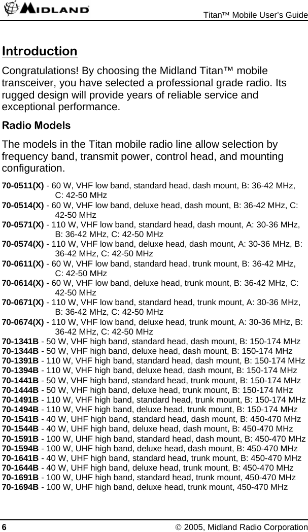 Titan™ Mobile User’s Guide 6 © 2005, Midland Radio Corporation Introduction Congratulations! By choosing the Midland Titan™ mobile transceiver, you have selected a professional grade radio. Its rugged design will provide years of reliable service and exceptional performance. Radio Models The models in the Titan mobile radio line allow selection by frequency band, transmit power, control head, and mounting configuration. 70-0511(X) - 60 W, VHF low band, standard head, dash mount, B: 36-42 MHz, C: 42-50 MHz 70-0514(X) - 60 W, VHF low band, deluxe head, dash mount, B: 36-42 MHz, C: 42-50 MHz 70-0571(X) - 110 W, VHF low band, standard head, dash mount, A: 30-36 MHz, B: 36-42 MHz, C: 42-50 MHz 70-0574(X) - 110 W, VHF low band, deluxe head, dash mount, A: 30-36 MHz, B: 36-42 MHz, C: 42-50 MHz 70-0611(X) - 60 W, VHF low band, standard head, trunk mount, B: 36-42 MHz, C: 42-50 MHz 70-0614(X) - 60 W, VHF low band, deluxe head, trunk mount, B: 36-42 MHz, C: 42-50 MHz 70-0671(X) - 110 W, VHF low band, standard head, trunk mount, A: 30-36 MHz, B: 36-42 MHz, C: 42-50 MHz 70-0674(X) - 110 W, VHF low band, deluxe head, trunk mount, A: 30-36 MHz, B: 36-42 MHz, C: 42-50 MHz 70-1341B - 50 W, VHF high band, standard head, dash mount, B: 150-174 MHz 70-1344B - 50 W, VHF high band, deluxe head, dash mount, B: 150-174 MHz 70-1391B - 110 W, VHF high band, standard head, dash mount, B: 150-174 MHz 70-1394B - 110 W, VHF high band, deluxe head, dash mount, B: 150-174 MHz 70-1441B - 50 W, VHF high band, standard head, trunk mount, B: 150-174 MHz 70-1444B - 50 W, VHF high band, deluxe head, trunk mount, B: 150-174 MHz 70-1491B - 110 W, VHF high band, standard head, trunk mount, B: 150-174 MHz 70-1494B - 110 W, VHF high band, deluxe head, trunk mount, B: 150-174 MHz 70-1541B - 40 W, UHF high band, standard head, dash mount, B: 450-470 MHz 70-1544B - 40 W, UHF high band, deluxe head, dash mount, B: 450-470 MHz 70-1591B - 100 W, UHF high band, standard head, dash mount, B: 450-470 MHz 70-1594B - 100 W, UHF high band, deluxe head, dash mount, B: 450-470 MHz 70-1641B - 40 W, UHF high band, standard head, trunk mount, B: 450-470 MHz 70-1644B - 40 W, UHF high band, deluxe head, trunk mount, B: 450-470 MHz 70-1691B - 100 W, UHF high band, standard head, trunk mount, 450-470 MHz 70-1694B - 100 W, UHF high band, deluxe head, trunk mount, 450-470 MHz 