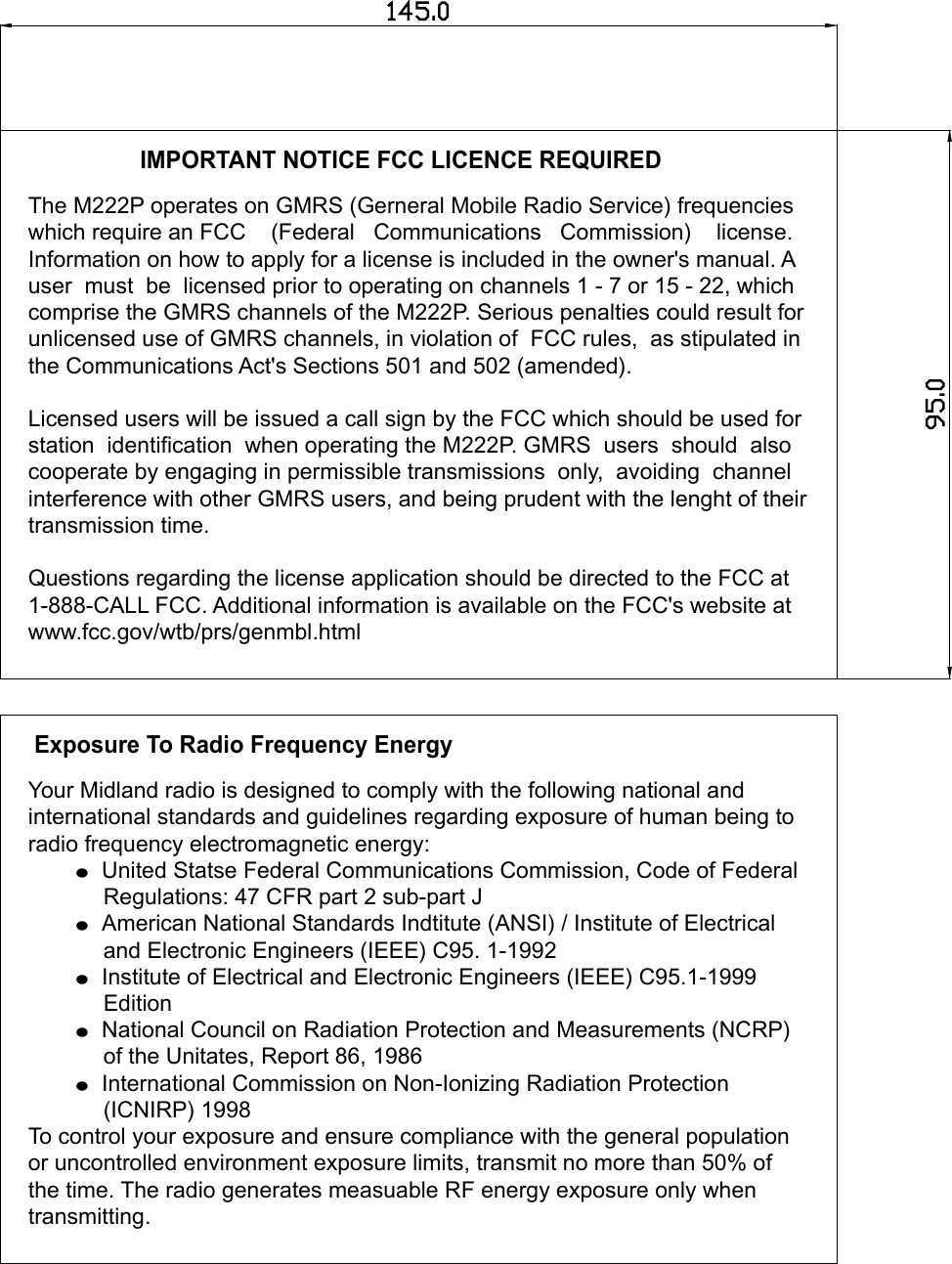 95.0145.0IMPORTANT NOTICE FCC LICENCE REQUIREDThe M222P operates on GMRS (Gerneral Mobile Radio Service) frequencieswhich require an FCC    (Federal   Communications   Commission)    license. Information on how to apply for a license is included in the owner&apos;s manual. Auser  must  be  licensed prior to operating on channels 1 - 7 or 15 - 22, whichcomprise the GMRS channels of the M222P. Serious penalties could result for unlicensed use of GMRS channels, in violation of  FCC rules,  as stipulated inthe Communications Act&apos;s Sections 501 and 502 (amended).Licensed users will be issued a call sign by the FCC which should be used forstation  identification  when operating the M222P. GMRS  users  should  also cooperate by engaging in permissible transmissions  only,  avoiding  channelinterference with other GMRS users, and being prudent with the lenght of theirtransmission time.Questions regarding the license application should be directed to the FCC at1-888-CALL FCC. Additional information is available on the FCC&apos;s website atwww.fcc.gov/wtb/prs/genmbl.htmlExposure To Radio Frequency EnergyYour Midland radio is designed to comply with the following national and international standards and guidelines regarding exposure of human being toradio frequency electromagnetic energy:       = United Statse Federal Communications Commission, Code of Federal            Regulations: 47 CFR part 2 sub-part J       = American National Standards Indtitute (ANSI) / Institute of Electrical             and Electronic Engineers (IEEE) C95. 1-1992       = Institute of Electrical and Electronic Engineers (IEEE) C95.1-1999             Edition       = National Council on Radiation Protection and Measurements (NCRP)            of the Unitates, Report 86, 1986       = International Commission on Non-Ionizing Radiation Protection             (ICNIRP) 1998To control your exposure and ensure compliance with the general populationor uncontrolled environment exposure limits, transmit no more than 50% of the time. The radio generates measuable RF energy exposure only when transmitting. 