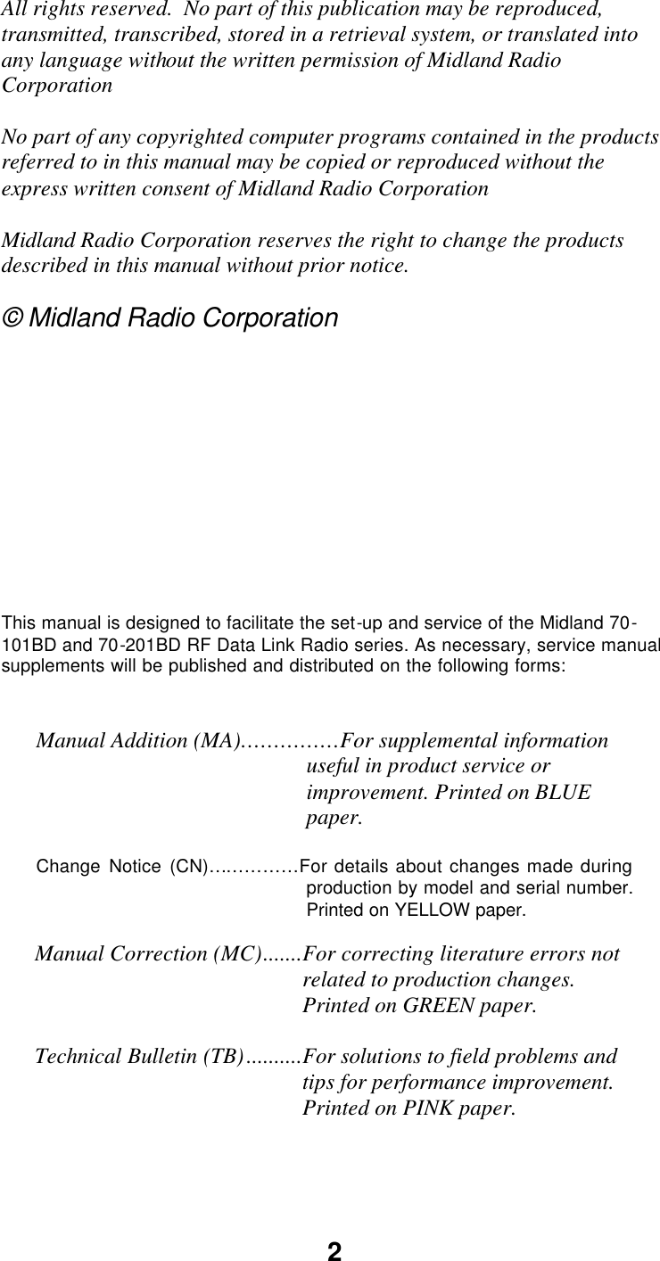 2 All rights reserved.  No part of this publication may be reproduced, transmitted, transcribed, stored in a retrieval system, or translated into any language without the written permission of Midland Radio Corporation  No part of any copyrighted computer programs contained in the products referred to in this manual may be copied or reproduced without the express written consent of Midland Radio Corporation  Midland Radio Corporation reserves the right to change the products described in this manual without prior notice.  © Midland Radio Corporation           This manual is designed to facilitate the set-up and service of the Midland 70-101BD and 70-201BD RF Data Link Radio series. As necessary, service manual supplements will be published and distributed on the following forms:   Manual Addition (MA)……………For supplemental information useful in product service or improvement. Printed on BLUE paper.  Change Notice (CN)……………For details about changes made during production by model and serial number. Printed on YELLOW paper.  Manual Correction (MC).......For correcting literature errors not related to production changes. Printed on GREEN paper.  Technical Bulletin (TB)..........For solutions to field problems and tips for performance improvement. Printed on PINK paper.   