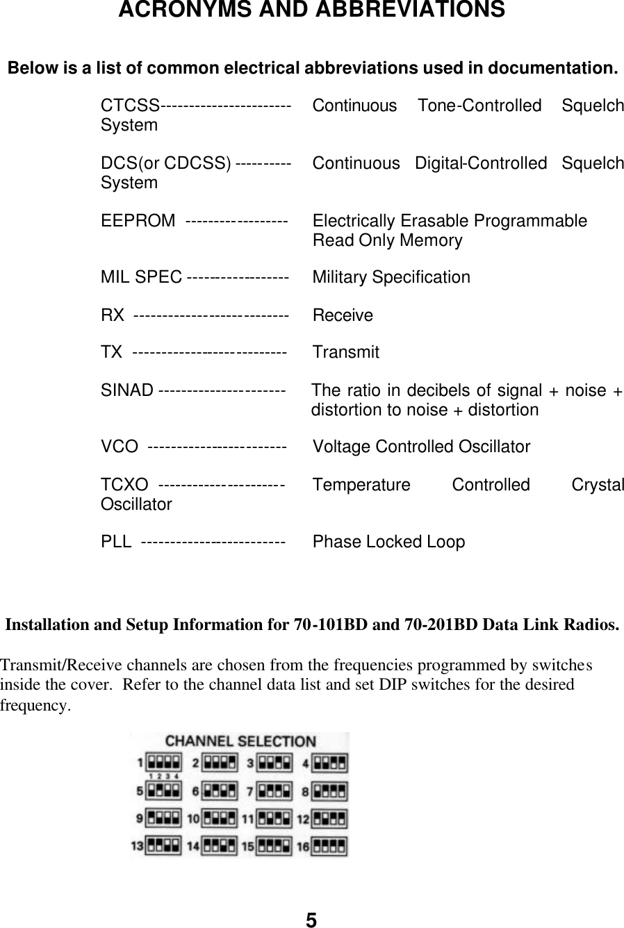 5   ACRONYMS AND ABBREVIATIONS  Below is a list of common electrical abbreviations used in documentation. CTCSS----------------------- Continuous Tone-Controlled Squelch System  DCS(or CDCSS) ---------- Continuous Digital-Controlled Squelch System  EEPROM  ------------------ Electrically Erasable Programmable Read Only Memory MIL SPEC ------------------ Military Specification RX  --------------------------- Receive TX  --------------------------- Transmit SINAD ---------------------- The ratio in decibels of signal + noise + distortion to noise + distortion VCO  ------------------------ Voltage Controlled Oscillator TCXO  ---------------------- Temperature Controlled Crystal Oscillator  PLL  ------------------------- Phase Locked Loop    Installation and Setup Information for 70-101BD and 70-201BD Data Link Radios.  Transmit/Receive channels are chosen from the frequencies programmed by switches inside the cover.  Refer to the channel data list and set DIP switches for the desired frequency.  