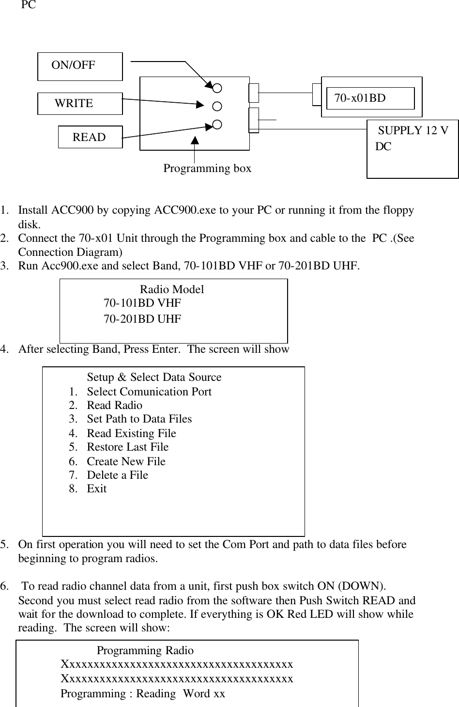 7              PC                                                                                                                                                                                  Programming box   1.  Install ACC900 by copying ACC900.exe to your PC or running it from the floppy disk. 2.  Connect the 70-x01 Unit through the Programming box and cable to the  PC .(See Connection Diagram) 3.  Run Acc900.exe and select Band, 70-101BD VHF or 70-201BD UHF.       4.  After selecting Band, Press Enter.  The screen will show               5.  On first operation you will need to set the Com Port and path to data files before beginning to program radios.  6.   To read radio channel data from a unit, first push box switch ON (DOWN). Second you must select read radio from the software then Push Switch READ and wait for the download to complete. If everything is OK Red LED will show while reading.  The screen will show:  70-x01BD  SUPPLY 12 V DC   ON/OFF    WRITE   READ   Radio Model   70-101BD VHF   70-201BD UHF  Setup &amp; Select Data Source 1.  Select Comunication Port 2.  Read Radio 3.  Set Path to Data Files 4.  Read Existing File 5.  Restore Last File 6.  Create New File 7.  Delete a File 8.  Exit      Programming Radio Xxxxxxxxxxxxxxxxxxxxxxxxxxxxxxxxxxxxxx Xxxxxxxxxxxxxxxxxxxxxxxxxxxxxxxxxxxxxx Programming : Reading  Word xx 