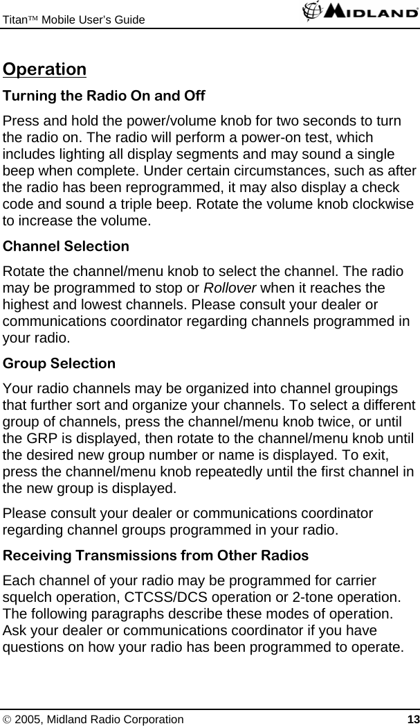 Titan™ Mobile User’s Guide   © 2005, Midland Radio Corporation 13 Operation Turning the Radio On and Off Press and hold the power/volume knob for two seconds to turn the radio on. The radio will perform a power-on test, which includes lighting all display segments and may sound a single beep when complete. Under certain circumstances, such as after the radio has been reprogrammed, it may also display a check code and sound a triple beep. Rotate the volume knob clockwise to increase the volume. Channel Selection Rotate the channel/menu knob to select the channel. The radio may be programmed to stop or Rollover when it reaches the highest and lowest channels. Please consult your dealer or communications coordinator regarding channels programmed in your radio. Group Selection Your radio channels may be organized into channel groupings that further sort and organize your channels. To select a different group of channels, press the channel/menu knob twice, or until the GRP is displayed, then rotate to the channel/menu knob until the desired new group number or name is displayed. To exit, press the channel/menu knob repeatedly until the first channel in the new group is displayed. Please consult your dealer or communications coordinator regarding channel groups programmed in your radio. Receiving Transmissions from Other Radios Each channel of your radio may be programmed for carrier squelch operation, CTCSS/DCS operation or 2-tone operation. The following paragraphs describe these modes of operation. Ask your dealer or communications coordinator if you have questions on how your radio has been programmed to operate. 