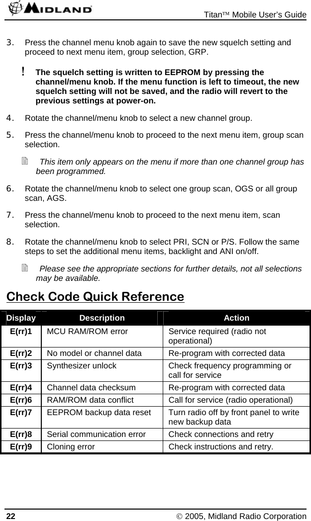  Titan™ Mobile User’s Guide 22 © 2005, Midland Radio Corporation 3.  Press the channel menu knob again to save the new squelch setting and proceed to next menu item, group selection, GRP. ! The squelch setting is written to EEPROM by pressing the channel/menu knob. If the menu function is left to timeout, the new squelch setting will not be saved, and the radio will revert to the previous settings at power-on. 4.  Rotate the channel/menu knob to select a new channel group. 5.  Press the channel/menu knob to proceed to the next menu item, group scan selection.  This item only appears on the menu if more than one channel group has been programmed. 6.  Rotate the channel/menu knob to select one group scan, OGS or all group scan, AGS. 7.  Press the channel/menu knob to proceed to the next menu item, scan selection. 8.  Rotate the channel/menu knob to select PRI, SCN or P/S. Follow the same steps to set the additional menu items, backlight and ANI on/off.  Please see the appropriate sections for further details, not all selections may be available. Check Code Quick Reference Display  Description  Action E(rr)1  MCU RAM/ROM error  Service required (radio not operational) E(rr)2  No model or channel data  Re-program with corrected data E(rr)3  Synthesizer unlock  Check frequency programming or call for service E(rr)4  Channel data checksum  Re-program with corrected data E(rr)6  RAM/ROM data conflict  Call for service (radio operational) E(rr)7  EEPROM backup data reset  Turn radio off by front panel to write new backup data E(rr)8  Serial communication error  Check connections and retry E(rr)9  Cloning error  Check instructions and retry. 