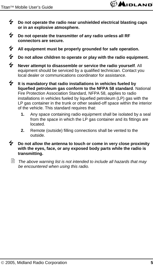 Titan™ Mobile User’s Guide   © 2005, Midland Radio Corporation 5  Do not operate the radio near unshielded electrical blasting caps or in an explosive atmosphere.  Do not operate the transmitter of any radio unless all RF connectors are secure.  All equipment must be properly grounded for safe operation.  Do not allow children to operate or play with the radio equipment.  Never attempt to disassemble or service the radio yourself. All equipment should be serviced by a qualified technician. Contact you local dealer or communications coordinator for assistance.  It is mandatory that radio installations in vehicles fueled by liquefied petroleum gas conform to the NFPA 58 standard. National Fire Protection Association Standard, NFPA 58, applies to radio installations in vehicles fueled by liquefied petroleum (LP) gas with the LP gas container in the trunk or other sealed-off space within the interior of the vehicle. This standard requires that: 1.  Any space containing radio equipment shall be isolated by a seal from the space in which the LP gas container and its fittings are located. 2.  Remote (outside) filling connections shall be vented to the outside.  Do not allow the antenna to touch or come in very close proximity with the eyes, face, or any exposed body parts while the radio is transmitting.  The above warning list is not intended to include all hazards that may be encountered when using this radio. 