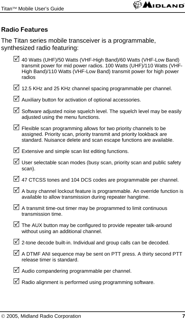 Titan™ Mobile User’s Guide   © 2005, Midland Radio Corporation 7 Radio Features The Titan series mobile transceiver is a programmable, synthesized radio featuring: 5 40 Watts (UHF)/50 Watts (VHF-High Band)/60 Watts (VHF-Low Band) transmit power for mid power radios. 100 Watts (UHF)/110 Watts (VHF-High Band)/110 Watts (VHF-Low Band) transmit power for high power radios 5 12.5 KHz and 25 KHz channel spacing programmable per channel. 5 Auxiliary button for activation of optional accessories. 5 Software adjusted noise squelch level. The squelch level may be easily adjusted using the menu functions. 5 Flexible scan programming allows for two priority channels to be assigned. Priority scan, priority transmit and priority lookback are standard. Nuisance delete and scan escape functions are available. 5 Extensive and simple scan list editing functions. 5 User selectable scan modes (busy scan, priority scan and public safety scan). 5 47 CTCSS tones and 104 DCS codes are programmable per channel. 5 A busy channel lockout feature is programmable. An override function is available to allow transmission during repeater hangtime. 5 A transmit time-out timer may be programmed to limit continuous transmission time. 5 The AUX button may be configured to provide repeater talk-around without using an additional channel. 5 2-tone decode built-in. Individual and group calls can be decoded. 5 A DTMF ANI sequence may be sent on PTT press. A thirty second PTT release timer is standard. 5 Audio compandering programmable per channel. 5 Radio alignment is performed using programming software. 